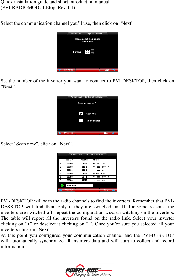 Quick installation guide and short introduction manual (PVI-RADIOMODULEtop  Rev:1.1)    Select the communication channel you&rsquo;ll use, then click on &ldquo;Next&rdquo;.    Set the number of the inverter you want to connect to PVI-DESKTOP, then click on &ldquo;Next&rdquo;.    Select &ldquo;Scan now&rdquo;, click on &ldquo;Next&rdquo;.    PVI-DESKTOP will scan the radio channels to find the inverters. Remember that PVI-DESKTOP  will  find  them  only  if  they  are  switched  on.  If,  for  some  reasons,  the inverters are switched off, repeat the configuration wizard switching on the inverters. The  table  will  report  all  the  inverters  found  on  the  radio  link.  Select  your  inverter clicking on &ldquo;+&rdquo; or deselect it clicking on &ldquo;-&ldquo;. Once you&rsquo;re sure you selected all your inverters click on &ldquo;Next&rdquo;. At  this  point  you  configured  your  communication  channel  and  the  PVI-DESKTOP will automatically synchronize  all  inverters  data  and  will  start to  collect  and  record information.   