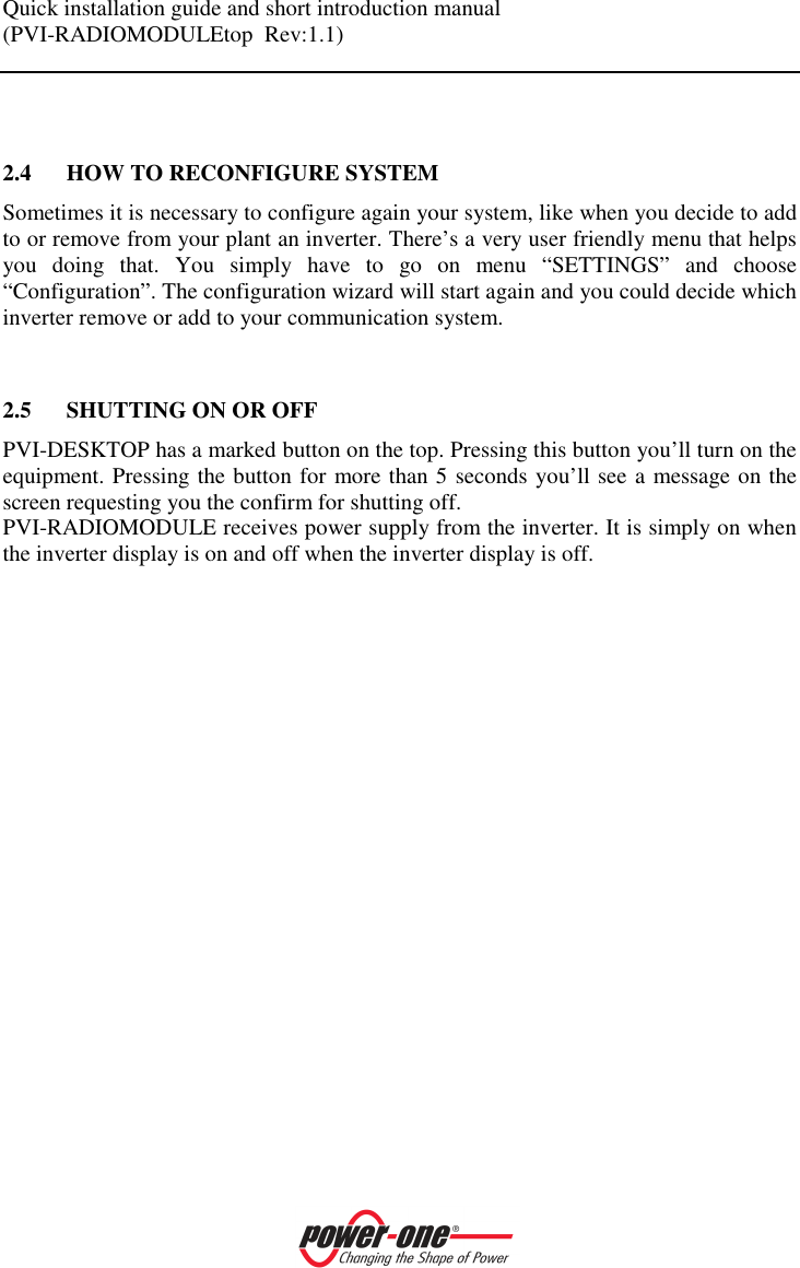 Quick installation guide and short introduction manual (PVI-RADIOMODULEtop  Rev:1.1)      2.4 HOW TO RECONFIGURE SYSTEM Sometimes it is necessary to configure again your system, like when you decide to add to or remove from your plant an inverter. There&rsquo;s a very user friendly menu that helps you  doing  that.  You  simply  have  to  go  on  menu  &ldquo;SETTINGS&rdquo;  and  choose &ldquo;Configuration&rdquo;. The configuration wizard will start again and you could decide which inverter remove or add to your communication system.   2.5 SHUTTING ON OR OFF PVI-DESKTOP has a marked button on the top. Pressing this button you&rsquo;ll turn on the equipment. Pressing the button for more than 5 seconds you&rsquo;ll see a message on the screen requesting you the confirm for shutting off. PVI-RADIOMODULE receives power supply from the inverter. It is simply on when the inverter display is on and off when the inverter display is off. 