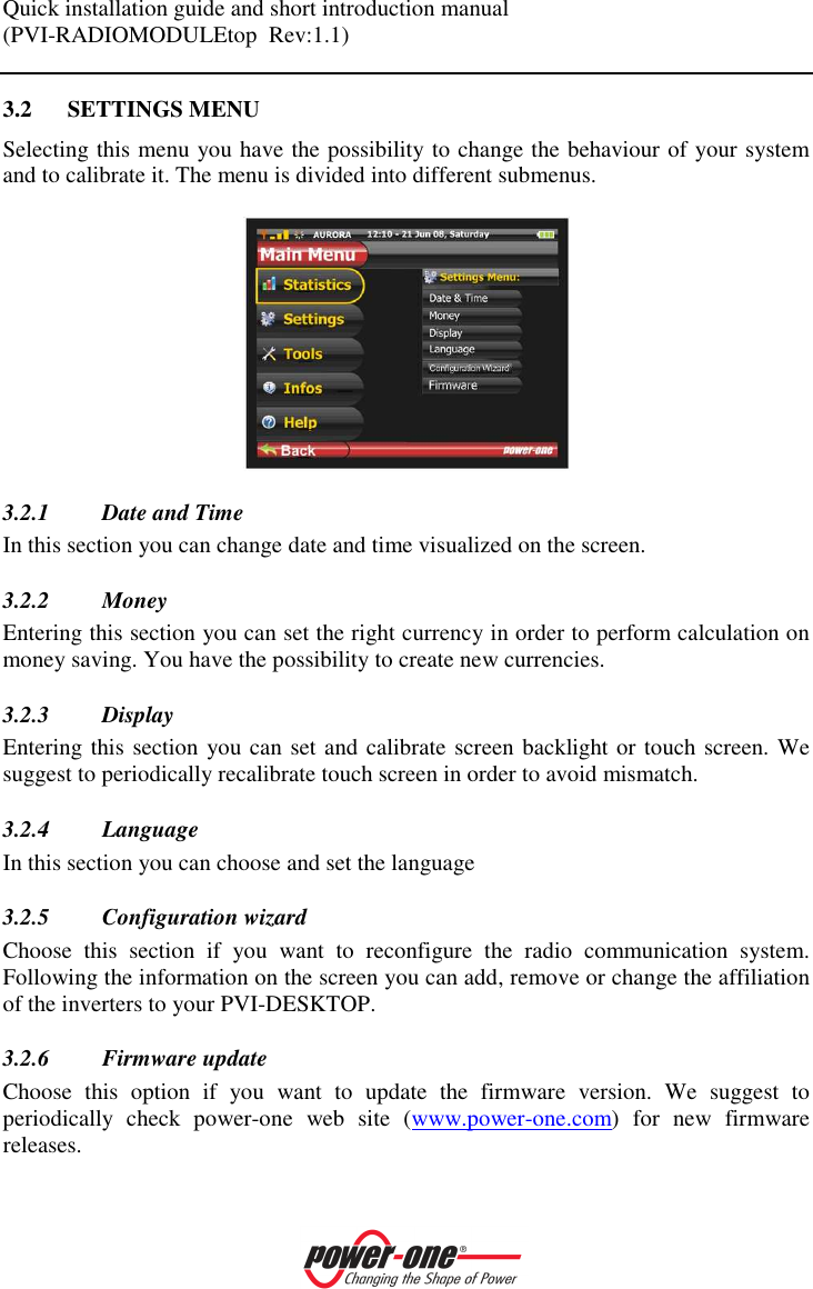 Quick installation guide and short introduction manual (PVI-RADIOMODULEtop  Rev:1.1)    3.2 SETTINGS MENU Selecting this menu you have the possibility to change the behaviour of your system and to calibrate it. The menu is divided into different submenus.   3.2.1 Date and Time In this section you can change date and time visualized on the screen.   3.2.2 Money Entering this section you can set the right currency in order to perform calculation on money saving. You have the possibility to create new currencies. 3.2.3 Display Entering this section you can set and calibrate screen backlight or touch screen. We suggest to periodically recalibrate touch screen in order to avoid mismatch.  3.2.4 Language In this section you can choose and set the language 3.2.5 Configuration wizard Choose  this  section  if  you  want  to  reconfigure  the  radio  communication  system. Following the information on the screen you can add, remove or change the affiliation of the inverters to your PVI-DESKTOP. 3.2.6 Firmware update Choose  this  option  if  you  want  to  update  the  firmware  version.  We  suggest  to periodically  check  power-one  web  site  (www.power-one.com)  for  new  firmware releases.   