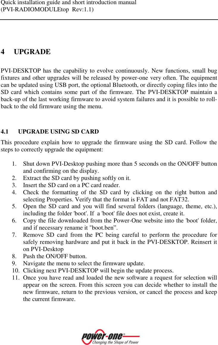 Quick installation guide and short introduction manual (PVI-RADIOMODULEtop  Rev:1.1)     4 UPGRADE PVI-DESKTOP has the capability to evolve continuously. New functions, small bug fixtures and other upgrades will be released by power-one very often. The equipment can be updated using USB port, the optional Bluetooth, or directly coping files into the SD card which contains some part of the  firmware. The PVI-DESKTOP maintain a back-up of the last working firmware to avoid system failures and it is possible to roll-back to the old firmware using the menu.   4.1 UPGRADE USING SD CARD This procedure explain how to upgrade the firmware using the SD card. Follow the steps to correctly upgrade the equipment:  1. Shut down PVI-Desktop pushing more than 5 seconds on the ON/OFF button and confirming on the display. 2. Extract the SD card by pushing softly on it. 3. Insert the SD card on a PC card reader. 4. Check  the  formatting  of  the  SD  card  by  clicking  on  the  right  button  and selecting Properties. Verify that the format is FAT and not FAT32.  5. Open the SD card and you will find several folders (language, theme, etc.), including the folder 'boot'. If  a 'boot' file does not exist, create it.  6. Copy the file downloaded from the Power-One website into the 'boot' folder, and if necessary rename it "boot.ben&rdquo;.  7. Remove  SD  card  from  the  PC  being  careful  to  perform  the  procedure  for safely removing hardware and put it back in the PVI-DESKTOP. Reinsert it on PVI-Desktop 8. Push the ON/OFF button. 9. Navigate the menu to select the firmware update.  10. Clicking next PVI-DESKTOP will begin the update process.  11. Once you have read and loaded the new software a request for selection will appear on the screen. From this screen you can decide whether to install the new firmware, return to the previous version, or cancel the process and keep the current firmware.   