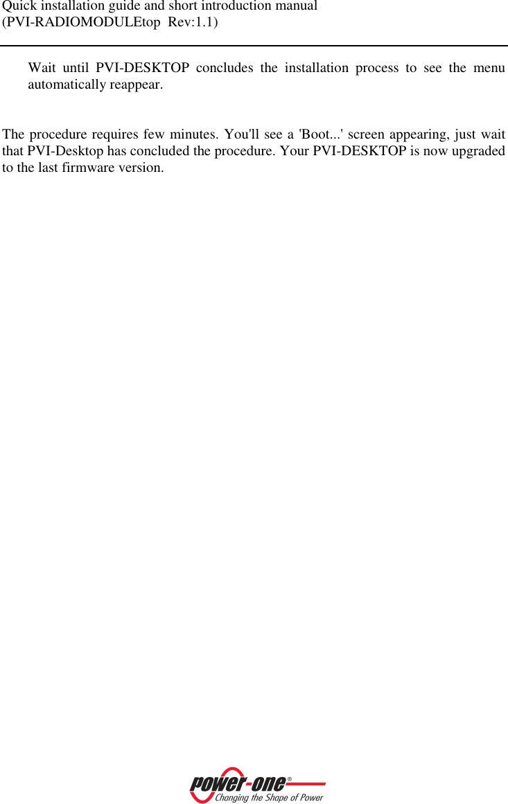 Quick installation guide and short introduction manual (PVI-RADIOMODULEtop  Rev:1.1)    Wait  until  PVI-DESKTOP  concludes  the  installation  process  to  see  the  menu automatically reappear.    The procedure requires few minutes. You'll see a 'Boot...' screen appearing, just wait that PVI-Desktop has concluded the procedure. Your PVI-DESKTOP is now upgraded to the last firmware version. 