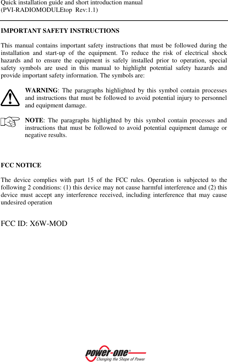 Quick installation guide and short introduction manual (PVI-RADIOMODULEtop  Rev:1.1)    IMPORTANT SAFETY INSTRUCTIONS   This manual contains important safety instructions that  must be  followed during the installation  and  start-up  of  the  equipment.  To  reduce  the  risk  of  electrical  shock hazards  and  to  ensure  the  equipment  is  safely  installed  prior  to  operation,  special safety  symbols  are  used  in  this  manual  to  highlight  potential  safety  hazards  and provide important safety information. The symbols are:   WARNING: The paragraphs  highlighted  by this  symbol  contain processes and instructions that must be followed to avoid potential injury to personnel and equipment damage.  NOTE:  The  paragraphs  highlighted  by  this  symbol  contain  processes  and instructions that  must be  followed to avoid  potential equipment damage or negative results.     FCC NOTICE  The  device  complies  with  part  15  of  the  FCC  rules.  Operation  is  subjected  to  the following 2 conditions: (1) this device may not cause harmful interference and (2) this device  must accept  any interference  received,  including interference  that  may cause undesired operation  FCC ID: X6W-MOD 