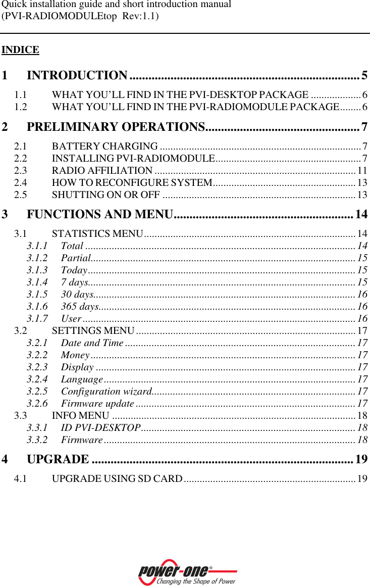 Quick installation guide and short introduction manual (PVI-RADIOMODULEtop  Rev:1.1)    INDICE 1 INTRODUCTION.........................................................................5 1.1 WHAT YOU&rsquo;LL FIND IN THE PVI-DESKTOP PACKAGE ...................6 1.2 WHAT YOU&rsquo;LL FIND IN THE PVI-RADIOMODULE PACKAGE........6 2 PRELIMINARY OPERATIONS.................................................7 2.1 BATTERY CHARGING ............................................................................7 2.2 INSTALLING PVI-RADIOMODULE.......................................................7 2.3 RADIO AFFILIATION ............................................................................11 2.4 HOW TO RECONFIGURE SYSTEM......................................................13 2.5 SHUTTING ON OR OFF .........................................................................13 3 FUNCTIONS AND MENU.........................................................14 3.1 STATISTICS MENU................................................................................14 3.1.1 Total ......................................................................................................14 3.1.2 Partial....................................................................................................15 3.1.3 Today.....................................................................................................15 3.1.4 7 days.....................................................................................................15 3.1.5 30 days...................................................................................................16 3.1.6 365 days.................................................................................................16 3.1.7 User .......................................................................................................16 3.2 SETTINGS MENU...................................................................................17 3.2.1 Date and Time .......................................................................................17 3.2.2 Money....................................................................................................17 3.2.3 Display ..................................................................................................17 3.2.4 Language...............................................................................................17 3.2.5 Configuration wizard.............................................................................17 3.2.6 Firmware update...................................................................................17 3.3 INFO MENU ............................................................................................18 3.3.1 ID PVI-DESKTOP.................................................................................18 3.3.2 Firmware...............................................................................................18 4 UPGRADE ...................................................................................19 4.1 UPGRADE USING SD CARD.................................................................19  