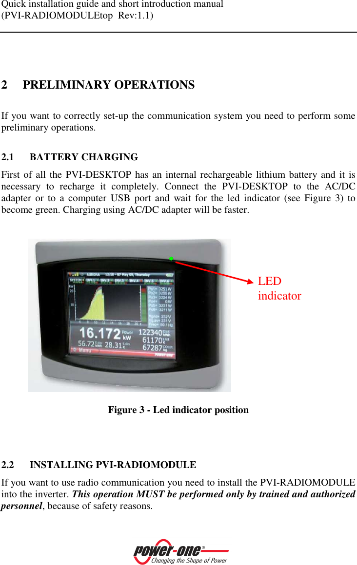 Quick installation guide and short introduction manual (PVI-RADIOMODULEtop  Rev:1.1)     2 PRELIMINARY OPERATIONS If you want to correctly set-up the communication system you need to perform some preliminary operations.  2.1 BATTERY CHARGING First of all the PVI-DESKTOP has an internal rechargeable lithium battery and it is necessary  to  recharge  it  completely.  Connect  the  PVI-DESKTOP  to  the  AC/DC adapter  or  to  a  computer USB  port  and  wait for  the  led  indicator  (see  Figure  3)  to become green. Charging using AC/DC adapter will be faster.      Figure 3 - Led indicator position    2.2 INSTALLING PVI-RADIOMODULE If you want to use radio communication you need to install the PVI-RADIOMODULE into the inverter. This operation MUST be performed only by trained and authorized personnel, because of safety reasons. LED indicator 