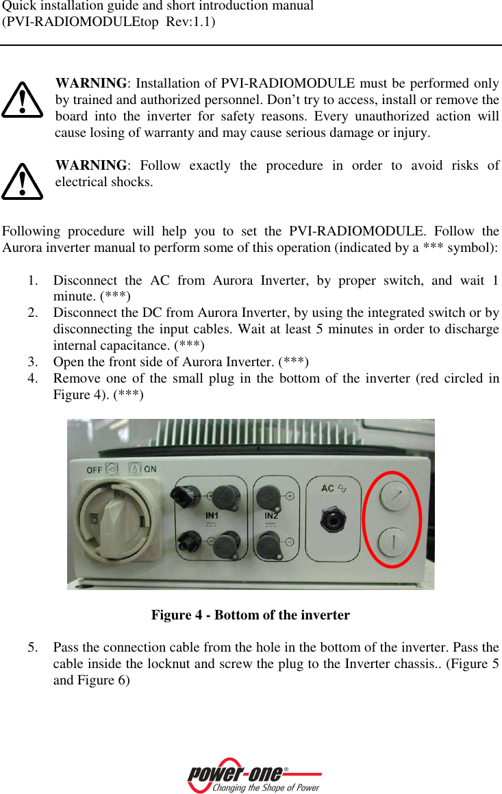 Quick installation guide and short introduction manual (PVI-RADIOMODULEtop  Rev:1.1)     WARNING: Installation of PVI-RADIOMODULE must be performed only by trained and authorized personnel. Don&rsquo;t try to access, install or remove the board  into  the  inverter  for  safety  reasons.  Every  unauthorized  action  will cause losing of warranty and may cause serious damage or injury.  WARNING:  Follow  exactly  the  procedure  in  order  to  avoid  risks  of electrical shocks.   Following  procedure  will  help  you  to  set  the  PVI-RADIOMODULE.  Follow  the Aurora inverter manual to perform some of this operation (indicated by a *** symbol):  1. Disconnect  the  AC  from  Aurora  Inverter,  by  proper  switch,  and  wait  1 minute. (***) 2. Disconnect the DC from Aurora Inverter, by using the integrated switch or by disconnecting the input cables. Wait at least 5 minutes in order to discharge internal capacitance. (***) 3. Open the front side of Aurora Inverter. (***) 4. Remove one  of the small plug in the bottom of the inverter  (red  circled in Figure 4). (***)     Figure 4 - Bottom of the inverter  5. Pass the connection cable from the hole in the bottom of the inverter. Pass the cable inside the locknut and screw the plug to the Inverter chassis.. (Figure 5 and Figure 6)  