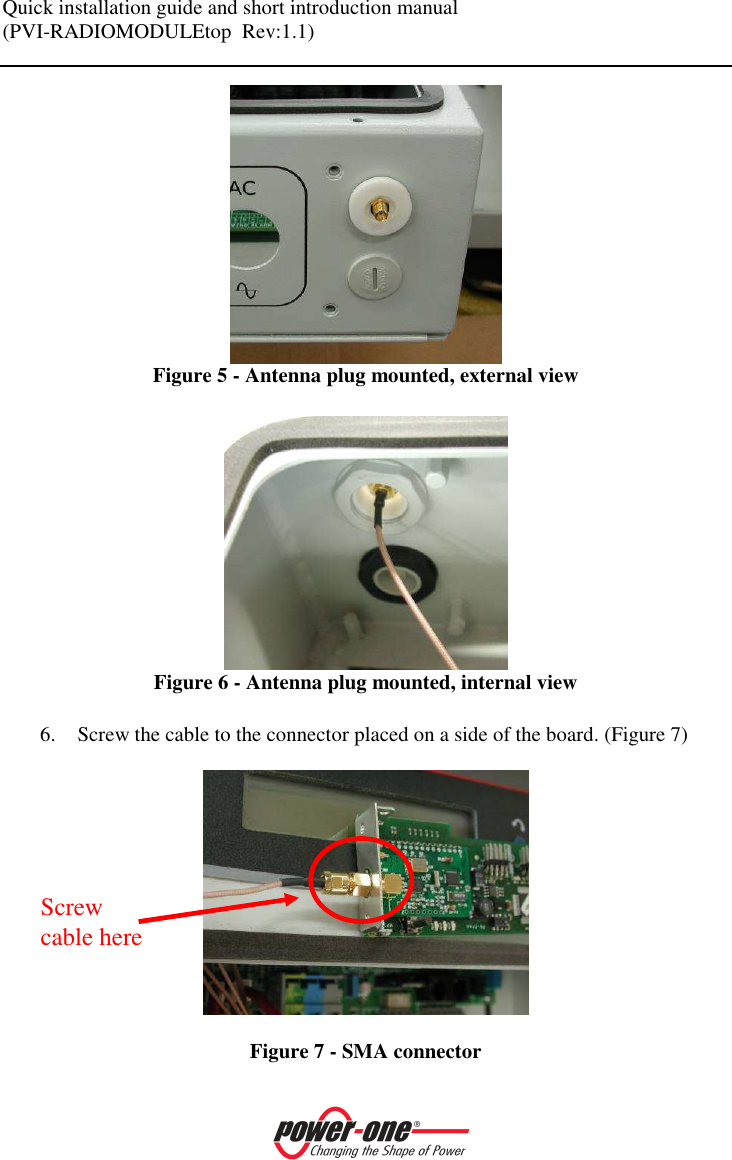 Quick installation guide and short introduction manual (PVI-RADIOMODULEtop  Rev:1.1)     Figure 5 - Antenna plug mounted, external view   Figure 6 - Antenna plug mounted, internal view  6. Screw the cable to the connector placed on a side of the board. (Figure 7)    Figure 7 - SMA connector Screw cable here 