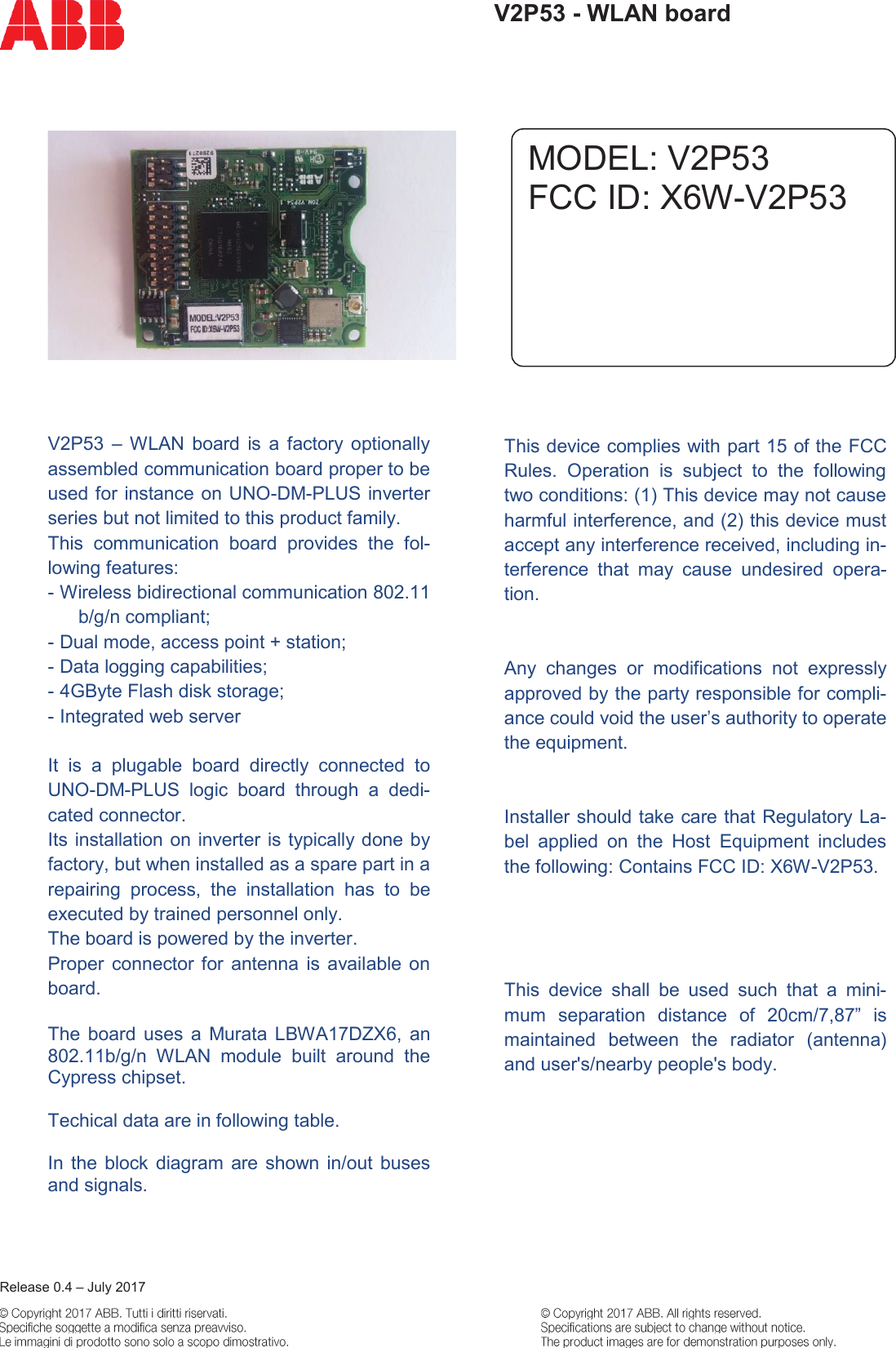     Release 0.4 &ndash; July 2017  V2P53 - WLAN board     V2P53  &ndash;  WLAN  board  is  a  factory  optionally assembled communication board proper to be used for instance on UNO-DM-PLUS inverter series but not limited to this product family. This  communication  board  provides  the  fol-lowing features: - Wireless bidirectional communication 802.11 b/g/n compliant; - Dual mode, access point + station; - Data logging capabilities; - 4GByte Flash disk storage; - Integrated web server   It  is  a  plugable  board  directly  connected  to UNO-DM-PLUS  logic  board  through  a  dedi-cated connector. Its installation on inverter is typically done by factory, but when installed as a spare part in a repairing  process,  the  installation  has  to  be executed by trained personnel only. The board is powered by the inverter. Proper  connector  for antenna  is  available  on board.  The  board  uses  a  Murata  LBWA17DZX6,  an 802.11b/g/n  WLAN  module  built  around  the Cypress chipset.   Techical data are in following table.   In  the  block  diagram  are shown  in/out  buses and signals.                  This device complies with part 15 of the FCC Rules.  Operation  is  subject  to  the  following two conditions: (1) This device may not cause harmful interference, and (2) this device must accept any interference received, including in-terference  that  may  cause  undesired  opera-tion.   Any  changes  or  modifications  not  expressly approved by the party responsible for compli-ance could void the user&rsquo;s authority to operate the equipment.   Installer should take care that Regulatory La-bel  applied  on  the  Host  Equipment  includes the following: Contains FCC ID: X6W-V2P53. Other  labelling  means  as  long  as  it  includes the text &ldquo;Contains FCC ID: V2P53&rdquo; is allowed.   This  device  shall  be  used  such  that  a  mini-mum  separation  distance  of  20cm/7,87&rdquo;  is maintained  between  the  radiator  (antenna) and user's/nearby people's body.  MODEL: V2P53 FCC ID: X6W-V2P53 