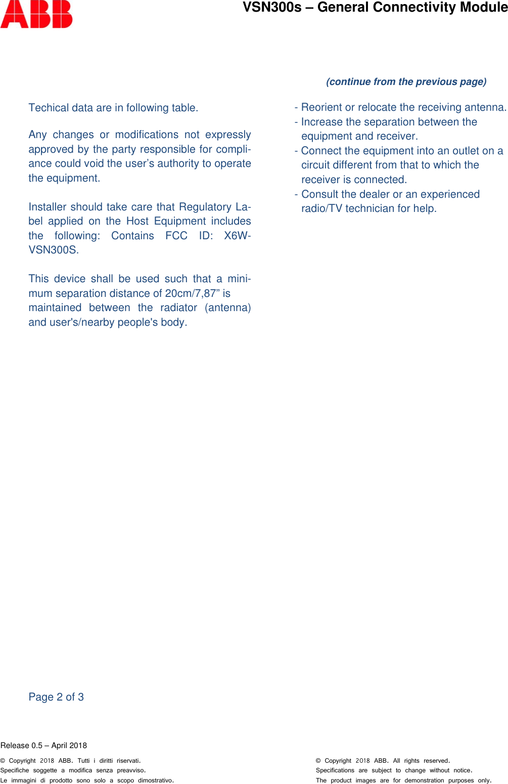        Release 0.5 &ndash; April 2018 &copy; Copyright 2018 ABB. Tutti i diritti riservati.      &copy; Copyright 2018 ABB. All rights reserved. Specifiche soggette a modifica senza preavviso.          Specifications are subject to change without notice. Le immagini di prodotto sono solo a scopo dimostrativo.         The product images are for demonstration purposes only.VSN300s &ndash; General Connectivity Module   Techical data are in following table.  Any changes or modifications not expressly   approved by the party responsible for compli-ance could void the user&rsquo;s authority to operate the equipment.  Installer should take care that Regulatory La-bel applied on the Host Equipment includes the following: Contains FCC ID: X6W-VSN300S.  This device shall be used such that a mini-mum separation distance of 20cm/7,87&rdquo; is  maintained between the radiator (antenna) and user's/nearby people's body.                          Page 2 of 3   (continue from the previous page)    - Reorient or relocate the receiving antenna.  - Increase the separation between the  equipment and receiver.  - Connect the equipment into an outlet on a  circuit different from that to which the  receiver is connected.  - Consult the dealer or an experienced  radio/TV technician for help.  