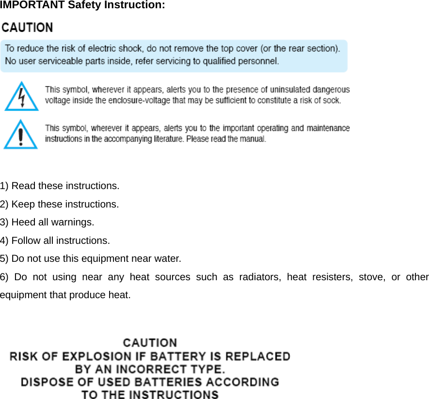   IMPORTANT Safety Instruction:   1) Read these instructions. 2) Keep these instructions. 3) Heed all warnings. 4) Follow all instructions.   5) Do not use this equipment near water. 6) Do not using near any heat sources such as radiators, heat resisters, stove, or other equipment that produce heat.   
