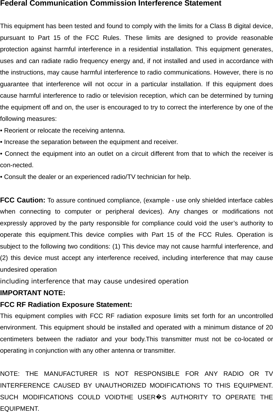 Federal Communication Commission Interference Statement  This equipment has been tested and found to comply with the limits for a Class B digital device, pursuant to Part 15 of the FCC Rules. These limits are designed to provide reasonable protection against harmful interference in a residential installation. This equipment generates, uses and can radiate radio frequency energy and, if not installed and used in accordance with the instructions, may cause harmful interference to radio communications. However, there is no guarantee that interference will not occur in a particular installation. If this equipment does cause harmful interference to radio or television reception, which can be determined by turning the equipment off and on, the user is encouraged to try to correct the interference by one of the following measures: • Reorient or relocate the receiving antenna. • Increase the separation between the equipment and receiver. • Connect the equipment into an outlet on a circuit different from that to which the receiver is con-nected. • Consult the dealer or an experienced radio/TV technician for help.  FCC Caution: To assure continued compliance, (example - use only shielded interface cables when connecting to computer or peripheral devices). Any changes or modifications not expressly approved by the party responsible for compliance could void the user’s authority to operate this equipment.This device complies with Part 15 of the FCC Rules. Operation is subject to the following two conditions: (1) This device may not cause harmful interference, and (2) this device must accept any interference received, including interference that may cause undesired operation including interference that may cause undesired operation IMPORTANT NOTE: FCC RF Radiation Exposure Statement: This equipment complies with FCC RF radiation exposure limits set forth for an uncontrolled environment. This equipment should be installed and operated with a minimum distance of 20 centimeters between the radiator and your body.This transmitter must not be co-located or operating in conjunction with any other antenna or transmitter.  NOTE: THE MANUFACTURER IS NOT RESPONSIBLE FOR ANY RADIO OR TV INTERFERENCE CAUSED BY UNAUTHORIZED MODIFICATIONS TO THIS EQUIPMENT.   SUCH MODIFICATIONS COULD VOIDTHE USER�S AUTHORITY TO OPERATE THE EQUIPMENT. 