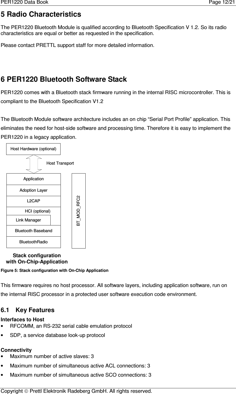 PER1220 Data Book Page 12/21Copyright  Prettl Elektronik Radeberg GmbH. All rights reserved.5 Radio CharacteristicsThe PER1220 Bluetooth Module is qualified according to Bluetooth Specification V 1.2. So its radiocharacteristics are equal or better as requested in the specification.Please contact PRETTL support staff for more detailed information.6 PER1220 Bluetooth Software StackPER1220 comes with a Bluetooth stack firmware running in the internal RISC microcontroller. This iscompliant to the Bluetooth Specification V1.2The Bluetooth Module software architecture includes an on chip “Serial Port Profile” application. Thiseliminates the need for host-side software and processing time. Therefore it is easy to implement thePER1220 in a legacy application.Bluetooth BasebandBluetoothRadioLink ManagerHCI (optional)L2CAPRFCommHost Hardware (optional)ApplicationHost TransportAdoption LayerStack configurationwith On-Chip-ApplicationBT_MOD_RFC2Figure 5: Stack configuration with On-Chip ApplicationThis firmware requires no host processor. All software layers, including application software, run onthe internal RISC processor in a protected user software execution code environment.6.1  Key FeaturesInterfaces to Host•  RFCOMM, an RS-232 serial cable emulation protocol•  SDP, a service database look-up protocolConnectivity•  Maximum number of active slaves: 3•  Maximum number of simultaneous active ACL connections: 3•  Maximum number of simultaneous active SCO connections: 3