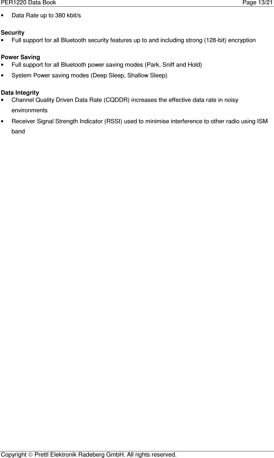 PER1220 Data Book Page 13/21Copyright  Prettl Elektronik Radeberg GmbH. All rights reserved.•  Data Rate up to 380 kbit/sSecurity•  Full support for all Bluetooth security features up to and including strong (128-bit) encryptionPower Saving•  Full support for all Bluetooth power saving modes (Park, Sniff and Hold)•  System Power saving modes (Deep Sleep, Shallow Sleep)Data Integrity•  Channel Quality Driven Data Rate (CQDDR) increases the effective data rate in noisyenvironments•  Receiver Signal Strength Indicator (RSSI) used to minimise interference to other radio using ISMband