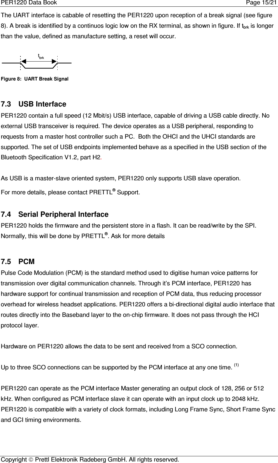PER1220 Data Book Page 15/21Copyright  Prettl Elektronik Radeberg GmbH. All rights reserved.The UART interface is cabable of resetting the PER1220 upon reception of a break signal (see figure8). A break is identified by a continuos logic low on the RX terminal, as shown in figure. If tbrk is longerthan the value, defined as manufacture setting, a reset will occur.tbrkFigure 8:  UART Break Signal7.3  USB InterfacePER1220 contain a full speed (12 Mbit/s) USB interface, capable of driving a USB cable directly. Noexternal USB transceiver is required. The device operates as a USB peripheral, responding torequests from a master host controller such a PC.  Both the OHCI and the UHCI standards aresupported. The set of USB endpoints implemented behave as a specified in the USB section of theBluetooth Specification V1.2, part H2.As USB is a master-slave oriented system, PER1220 only supports USB slave operation.For more details, please contact PRETTL® Support.7.4  Serial Peripheral InterfacePER1220 holds the firmware and the persistent store in a flash. It can be read/write by the SPI.Normally, this will be done by PRETTL®. Ask for more details7.5  PCMPulse Code Modulation (PCM) is the standard method used to digitise human voice patterns fortransmission over digital communication channels. Through it’s PCM interface, PER1220 hashardware support for continual transmission and reception of PCM data, thus reducing processoroverhead for wireless headset applications. PER1220 offers a bi-directional digital audio interface thatroutes directly into the Baseband layer to the on-chip firmware. It does not pass through the HCIprotocol layer.Hardware on PER1220 allows the data to be sent and received from a SCO connection.Up to three SCO connections can be supported by the PCM interface at any one time. (1)PER1220 can operate as the PCM interface Master generating an output clock of 128, 256 or 512kHz. When configured as PCM interface slave it can operate with an input clock up to 2048 kHz.PER1220 is compatible with a variety of clock formats, including Long Frame Sync, Short Frame Syncand GCI timing environments.