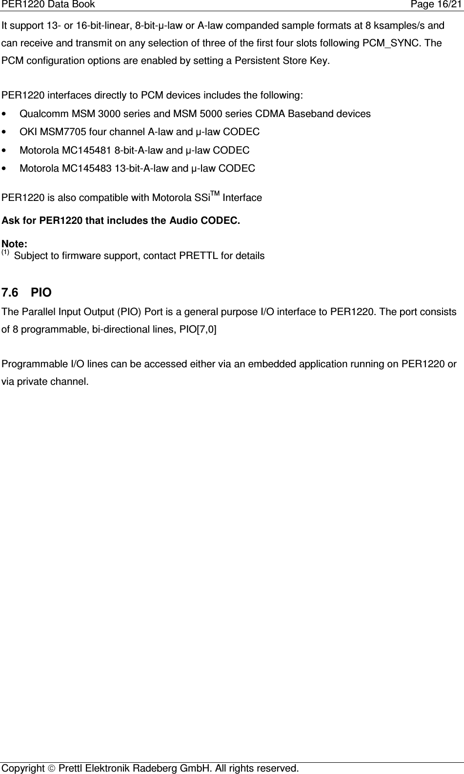 PER1220 Data Book Page 16/21Copyright  Prettl Elektronik Radeberg GmbH. All rights reserved.It support 13- or 16-bit-linear, 8-bit-µ-law or A-law companded sample formats at 8 ksamples/s andcan receive and transmit on any selection of three of the first four slots following PCM_SYNC. ThePCM configuration options are enabled by setting a Persistent Store Key.PER1220 interfaces directly to PCM devices includes the following:•  Qualcomm MSM 3000 series and MSM 5000 series CDMA Baseband devices•  OKI MSM7705 four channel A-law and µ-law CODEC•  Motorola MC145481 8-bit-A-law and µ-law CODEC•  Motorola MC145483 13-bit-A-law and µ-law CODECPER1220 is also compatible with Motorola SSiTM InterfaceAsk for PER1220 that includes the Audio CODEC.Note:(1)  Subject to firmware support, contact PRETTL for details7.6  PIOThe Parallel Input Output (PIO) Port is a general purpose I/O interface to PER1220. The port consistsof 8 programmable, bi-directional lines, PIO[7,0]Programmable I/O lines can be accessed either via an embedded application running on PER1220 orvia private channel.