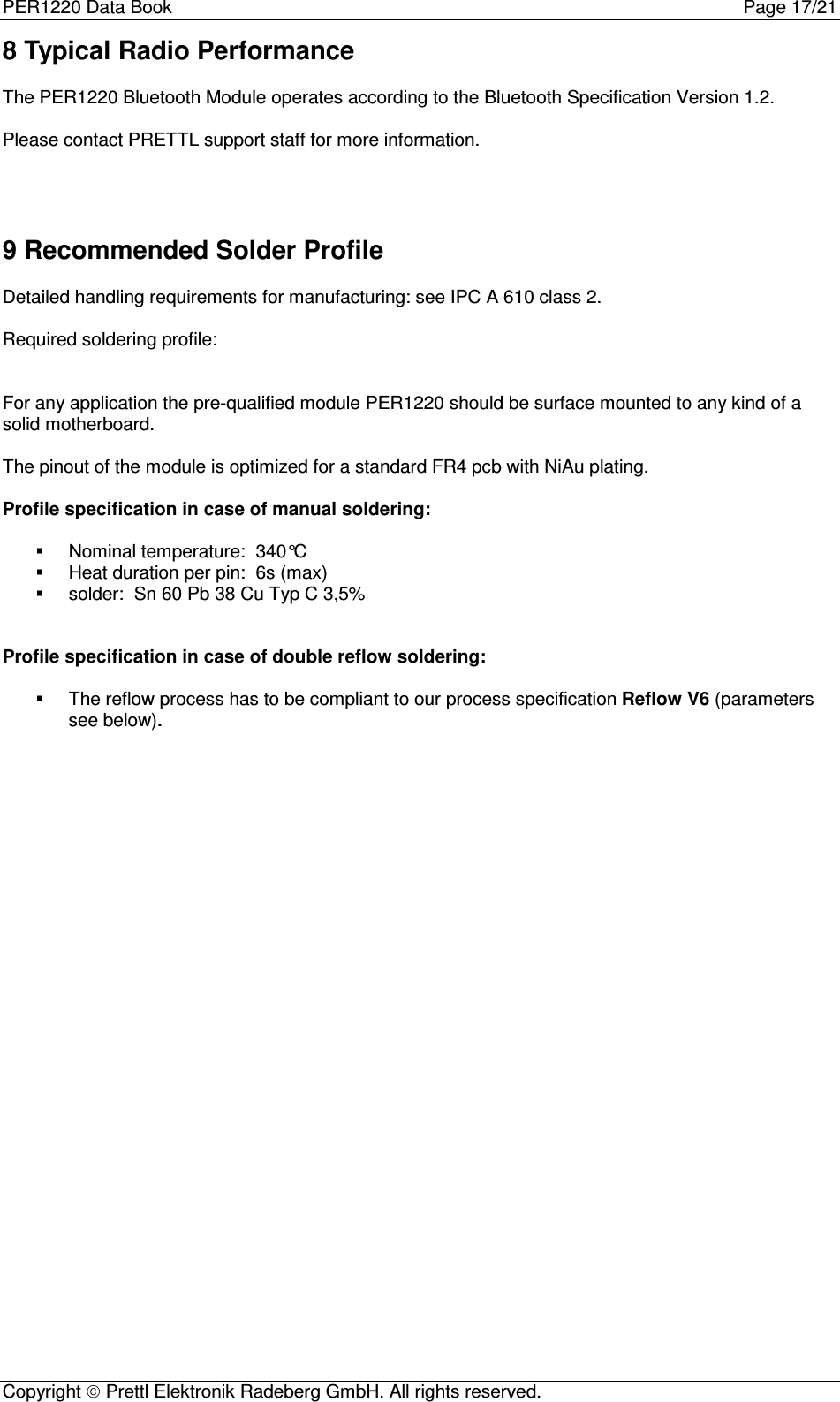 PER1220 Data Book Page 17/21Copyright  Prettl Elektronik Radeberg GmbH. All rights reserved.8 Typical Radio PerformanceThe PER1220 Bluetooth Module operates according to the Bluetooth Specification Version 1.2.Please contact PRETTL support staff for more information.9 Recommended Solder ProfileDetailed handling requirements for manufacturing: see IPC A 610 class 2.Required soldering profile:For any application the pre-qualified module PER1220 should be surface mounted to any kind of asolid motherboard.The pinout of the module is optimized for a standard FR4 pcb with NiAu plating.Profile specification in case of manual soldering:  Nominal temperature:  340°C  Heat duration per pin:  6s (max)  solder:  Sn 60 Pb 38 Cu Typ C 3,5%Profile specification in case of double reflow soldering:  The reflow process has to be compliant to our process specification Reflow V6 (parameterssee below).