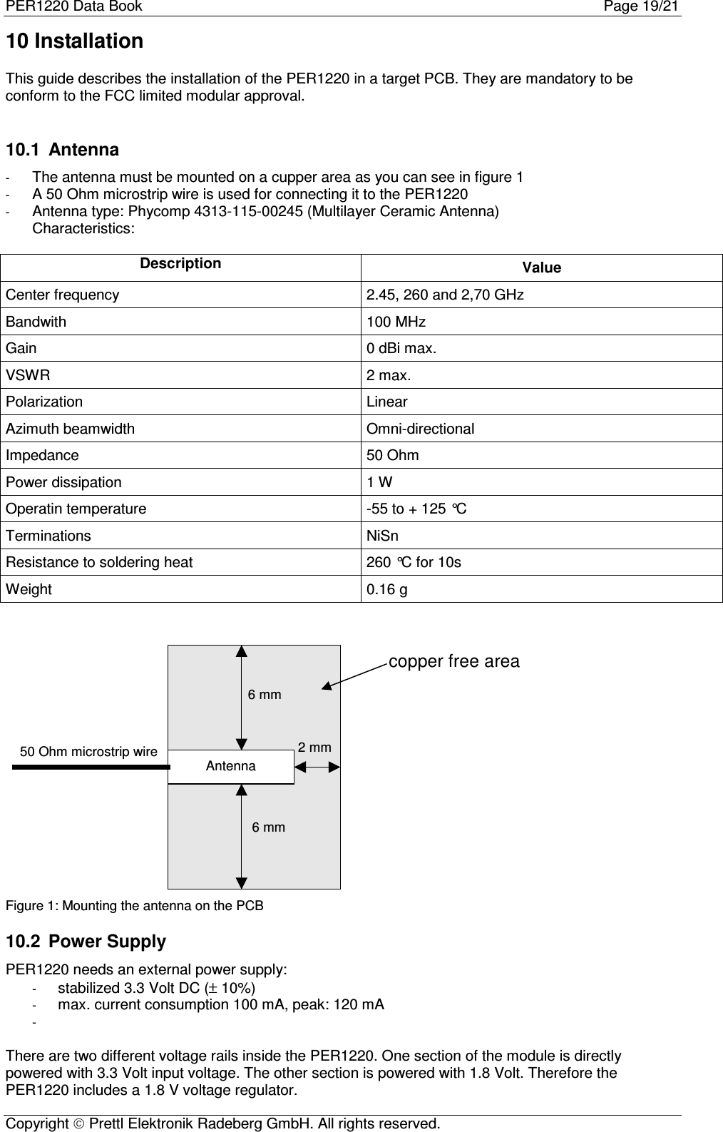 PER1220 Data Book Page 19/21Copyright  Prettl Elektronik Radeberg GmbH. All rights reserved.10 InstallationThis guide describes the installation of the PER1220 in a target PCB. They are mandatory to beconform to the FCC limited modular approval.10.1  Antenna- The antenna must be mounted on a cupper area as you can see in figure 1- A 50 Ohm microstrip wire is used for connecting it to the PER1220- Antenna type: Phycomp 4313-115-00245 (Multilayer Ceramic Antenna)Characteristics:Description ValueCenter frequency 2.45, 260 and 2,70 GHzBandwith 100 MHzGain 0 dBi max.VSWR 2 max.Polarization LinearAzimuth beamwidth Omni-directionalImpedance 50 OhmPower dissipation 1 WOperatin temperature -55 to + 125 °CTerminations NiSnResistance to soldering heat 260 °C for 10sWeight 0.16 gAntenna6 mm6 mm2 mmcopper free area50 Ohm microstrip wireFigure 1: Mounting the antenna on the PCB10.2  Power SupplyPER1220 needs an external power supply:- stabilized 3.3 Volt DC (± 10%)- max. current consumption 100 mA, peak: 120 mA- There are two different voltage rails inside the PER1220. One section of the module is directlypowered with 3.3 Volt input voltage. The other section is powered with 1.8 Volt. Therefore thePER1220 includes a 1.8 V voltage regulator.