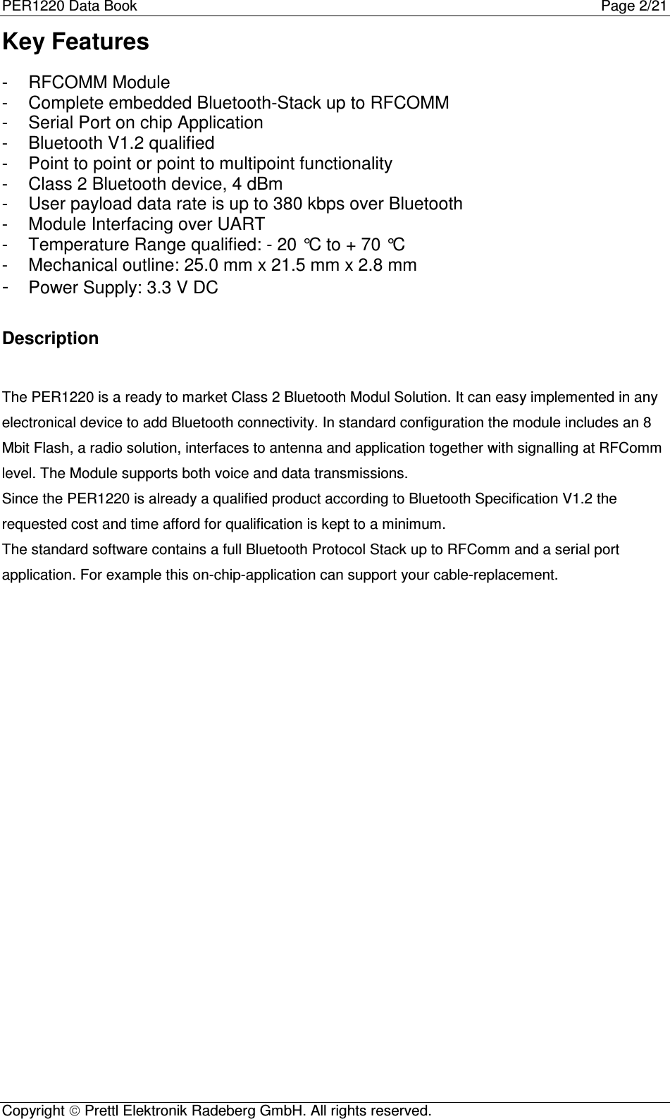 PER1220 Data Book Page 2/21Copyright  Prettl Elektronik Radeberg GmbH. All rights reserved.Key Features-  RFCOMM Module-  Complete embedded Bluetooth-Stack up to RFCOMM-  Serial Port on chip Application-  Bluetooth V1.2 qualified-  Point to point or point to multipoint functionality-  Class 2 Bluetooth device, 4 dBm-  User payload data rate is up to 380 kbps over Bluetooth-  Module Interfacing over UART-  Temperature Range qualified: - 20 °C to + 70 °C-  Mechanical outline: 25.0 mm x 21.5 mm x 2.8 mm- Power Supply: 3.3 V DCDescriptionThe PER1220 is a ready to market Class 2 Bluetooth Modul Solution. It can easy implemented in anyelectronical device to add Bluetooth connectivity. In standard configuration the module includes an 8Mbit Flash, a radio solution, interfaces to antenna and application together with signalling at RFCommlevel. The Module supports both voice and data transmissions.Since the PER1220 is already a qualified product according to Bluetooth Specification V1.2 therequested cost and time afford for qualification is kept to a minimum.The standard software contains a full Bluetooth Protocol Stack up to RFComm and a serial portapplication. For example this on-chip-application can support your cable-replacement.