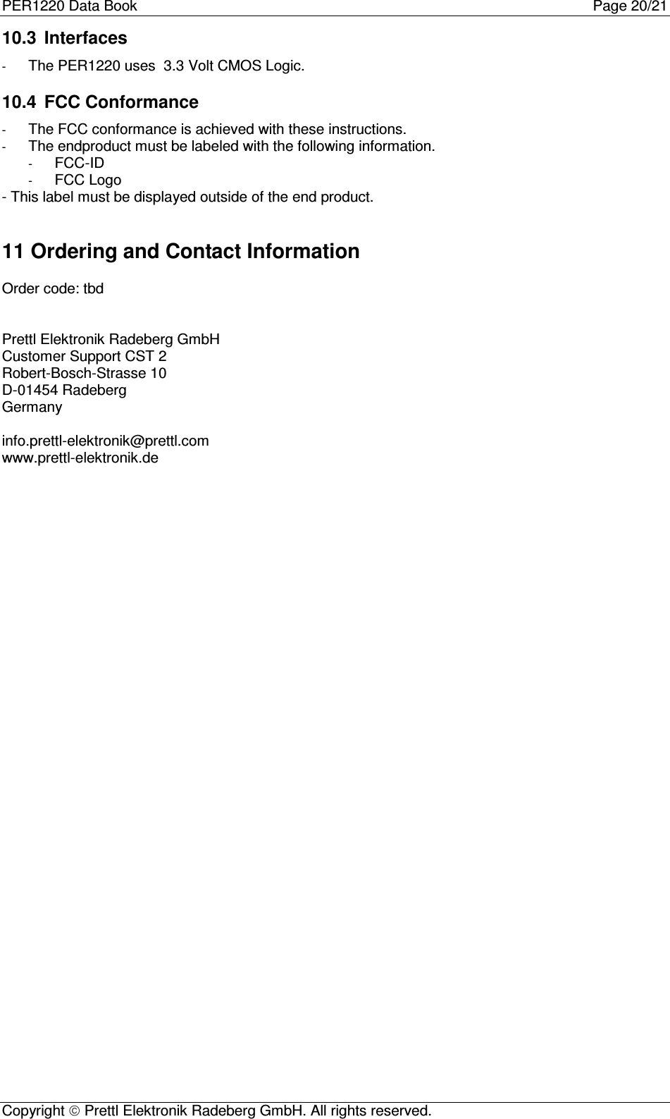 PER1220 Data Book Page 20/21Copyright  Prettl Elektronik Radeberg GmbH. All rights reserved.10.3  Interfaces- The PER1220 uses  3.3 Volt CMOS Logic.10.4  FCC Conformance- The FCC conformance is achieved with these instructions.- The endproduct must be labeled with the following information.- FCC-ID- FCC Logo- This label must be displayed outside of the end product.11 Ordering and Contact InformationOrder code: tbdPrettl Elektronik Radeberg GmbHCustomer Support CST 2Robert-Bosch-Strasse 10D-01454 RadebergGermanyinfo.prettl-elektronik@prettl.comwww.prettl-elektronik.de