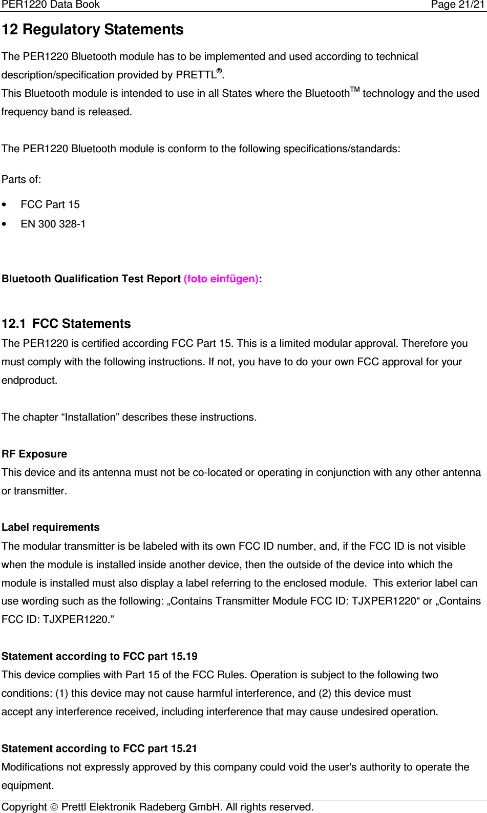 PER1220 Data Book Page 21/21Copyright  Prettl Elektronik Radeberg GmbH. All rights reserved.12 Regulatory StatementsThe PER1220 Bluetooth module has to be implemented and used according to technicaldescription/specification provided by PRETTL®.This Bluetooth module is intended to use in all States where the BluetoothTM technology and the usedfrequency band is released.The PER1220 Bluetooth module is conform to the following specifications/standards:Parts of:•  FCC Part 15•  EN 300 328-1Bluetooth Qualification Test Report (foto einfügen):12.1  FCC StatementsThe PER1220 is certified according FCC Part 15. This is a limited modular approval. Therefore youmust comply with the following instructions. If not, you have to do your own FCC approval for yourendproduct.The chapter “Installation” describes these instructions.RF ExposureThis device and its antenna must not be co-located or operating in conjunction with any other antennaor transmitter. Label requirementsThe modular transmitter is be labeled with its own FCC ID number, and, if the FCC ID is not visiblewhen the module is installed inside another device, then the outside of the device into which themodule is installed must also display a label referring to the enclosed module.  This exterior label canuse wording such as the following: „Contains Transmitter Module FCC ID: TJXPER1220“ or „ContainsFCC ID: TJXPER1220.” Statement according to FCC part 15.19This device complies with Part 15 of the FCC Rules. Operation is subject to the following twoconditions: (1) this device may not cause harmful interference, and (2) this device mustaccept any interference received, including interference that may cause undesired operation. Statement according to FCC part 15.21Modifications not expressly approved by this company could void the user&apos;s authority to operate theequipment.