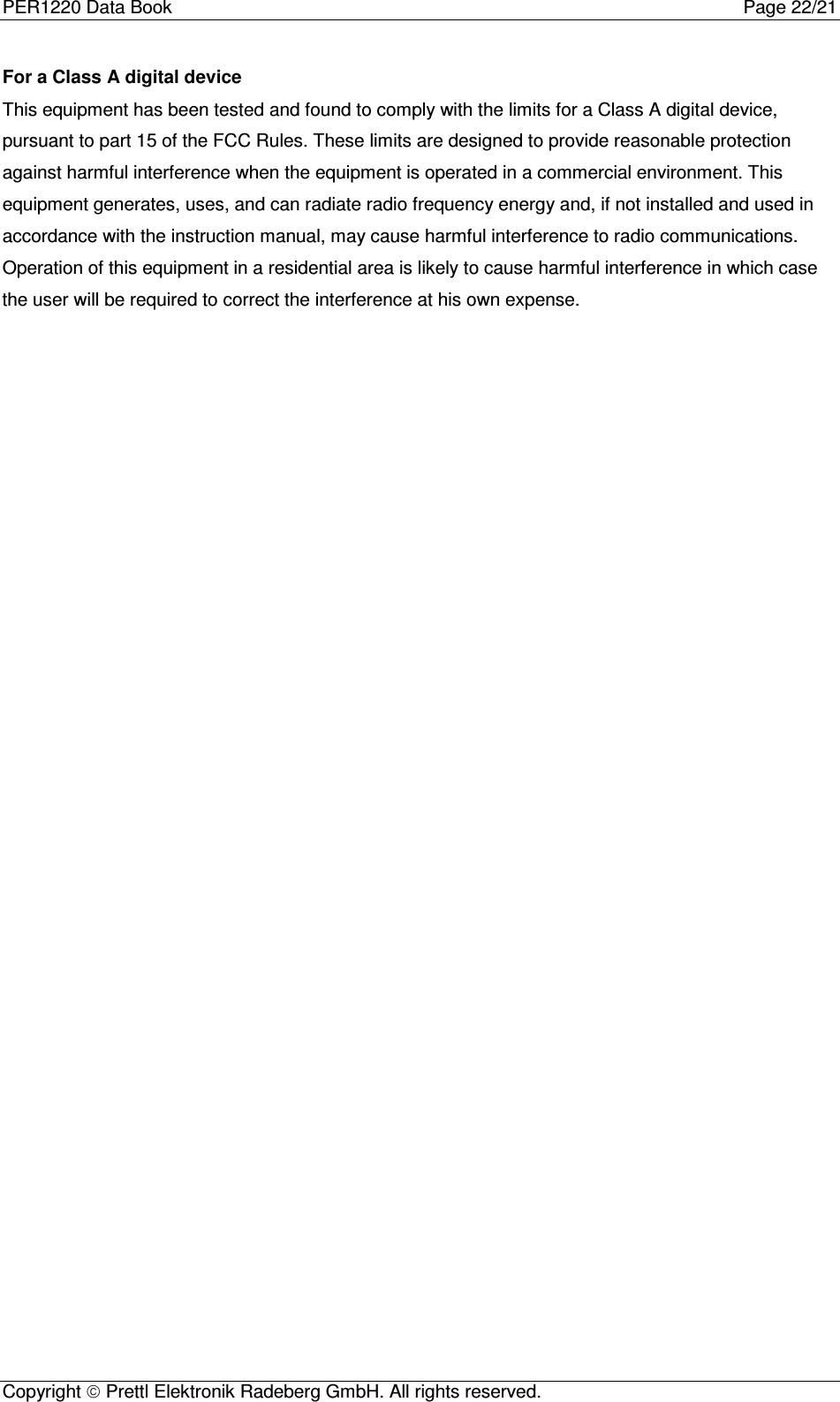 PER1220 Data Book Page 22/21Copyright  Prettl Elektronik Radeberg GmbH. All rights reserved. For a Class A digital deviceThis equipment has been tested and found to comply with the limits for a Class A digital device,pursuant to part 15 of the FCC Rules. These limits are designed to provide reasonable protectionagainst harmful interference when the equipment is operated in a commercial environment. Thisequipment generates, uses, and can radiate radio frequency energy and, if not installed and used inaccordance with the instruction manual, may cause harmful interference to radio communications.Operation of this equipment in a residential area is likely to cause harmful interference in which casethe user will be required to correct the interference at his own expense.