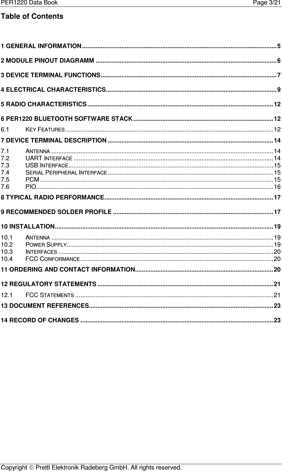 PER1220 Data Book Page 3/21Copyright  Prettl Elektronik Radeberg GmbH. All rights reserved.Table of Contents1 GENERAL INFORMATION ..................................................................................................................52 MODULE PINOUT DIAGRAMM ..........................................................................................................63 DEVICE TERMINAL FUNCTIONS.......................................................................................................74 ELECTRICAL CHARACTERISTICS....................................................................................................95 RADIO CHARACTERISTICS .............................................................................................................126 PER1220 BLUETOOTH SOFTWARE STACK..................................................................................126.1 KEY FEATURES..........................................................................................................................127 DEVICE TERMINAL DESCRIPTION .................................................................................................147.1 ANTENNA..................................................................................................................................147.2 UART INTERFACE.....................................................................................................................147.3 USB INTERFACE........................................................................................................................157.4 SERIAL PERIPHERAL INTERFACE.................................................................................................157.5 PCM.........................................................................................................................................157.6 PIO...........................................................................................................................................168 TYPICAL RADIO PERFORMANCE...................................................................................................179 RECOMMENDED SOLDER PROFILE ..............................................................................................1710 INSTALLATION................................................................................................................................1910.1 ANTENNA..................................................................................................................................1910.2 POWER SUPPLY.........................................................................................................................1910.3 INTERFACES..............................................................................................................................2010.4 FCC CONFORMANCE.................................................................................................................2011 ORDERING AND CONTACT INFORMATION.................................................................................2012 REGULATORY STATEMENTS .......................................................................................................2112.1 FCC STATEMENTS....................................................................................................................2113 DOCUMENT REFERENCES............................................................................................................2314 RECORD OF CHANGES .................................................................................................................23