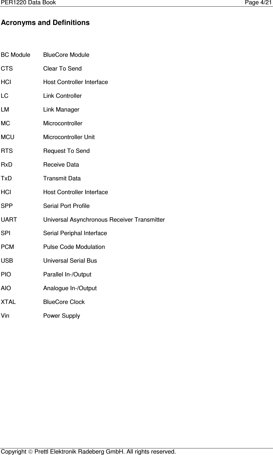 PER1220 Data Book Page 4/21Copyright  Prettl Elektronik Radeberg GmbH. All rights reserved.Acronyms and DefinitionsBC Module BlueCore ModuleCTS Clear To SendHCI Host Controller InterfaceLC Link ControllerLM Link ManagerMC MicrocontrollerMCU Microcontroller UnitRTS Request To SendRxD Receive DataTxD Transmit DataHCI Host Controller InterfaceSPP Serial Port ProfileUART Universal Asynchronous Receiver TransmitterSPI Serial Periphal InterfacePCM Pulse Code ModulationUSB Universal Serial BusPIO Parallel In-/OutputAIO Analogue In-/OutputXTAL BlueCore ClockVin Power Supply