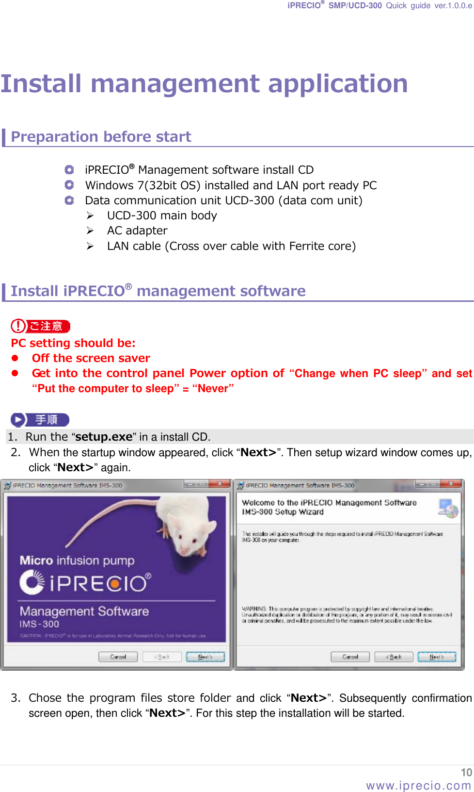 iPRECIO® SMP/UCD-300 Quick guide ver.1.0.0.e   Install management application  Preparation before start   iPRECIO® Management software install CD  Windows 7(32bit OS) installed and LAN port ready PC  Data communication unit UCD-300 (data com unit)  UCD-300 main body    AC adapter  LAN cable (Cross over cable with Ferrite core)   Install iPRECIO® management software   PC setting should be:  Off the screen saver  Get into the control panel Power option of “Change when PC sleep” and set “Put the computer to sleep” = “Never”   1. Run the “setup.exe” in a install CD. 2. When the startup window appeared, click “Next&gt;”. Then setup wizard window comes up, click “Next&gt;” again.     3. Chose the  program files store  folder  and click “Next&gt;”. Subsequently confirmation screen open, then click “Next&gt;”. For this step the installation will be started. 10 www.iprecio.com 