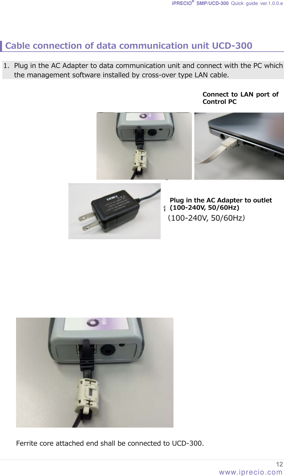 iPRECIO® SMP/UCD-300 Quick guide ver.1.0.0.e   Cable connection of data communication unit UCD-300  1. Plug in the AC Adapter to data communication unit and connect with the PC which the management software installed by cross-over type LAN cable.  Connect to LAN port of Control PC Plug in the AC Adapter to outlet(100-240V, 50/60Hz)         Ferrite core attached end shall be connected to UCD-300. 12 www.iprecio.com 