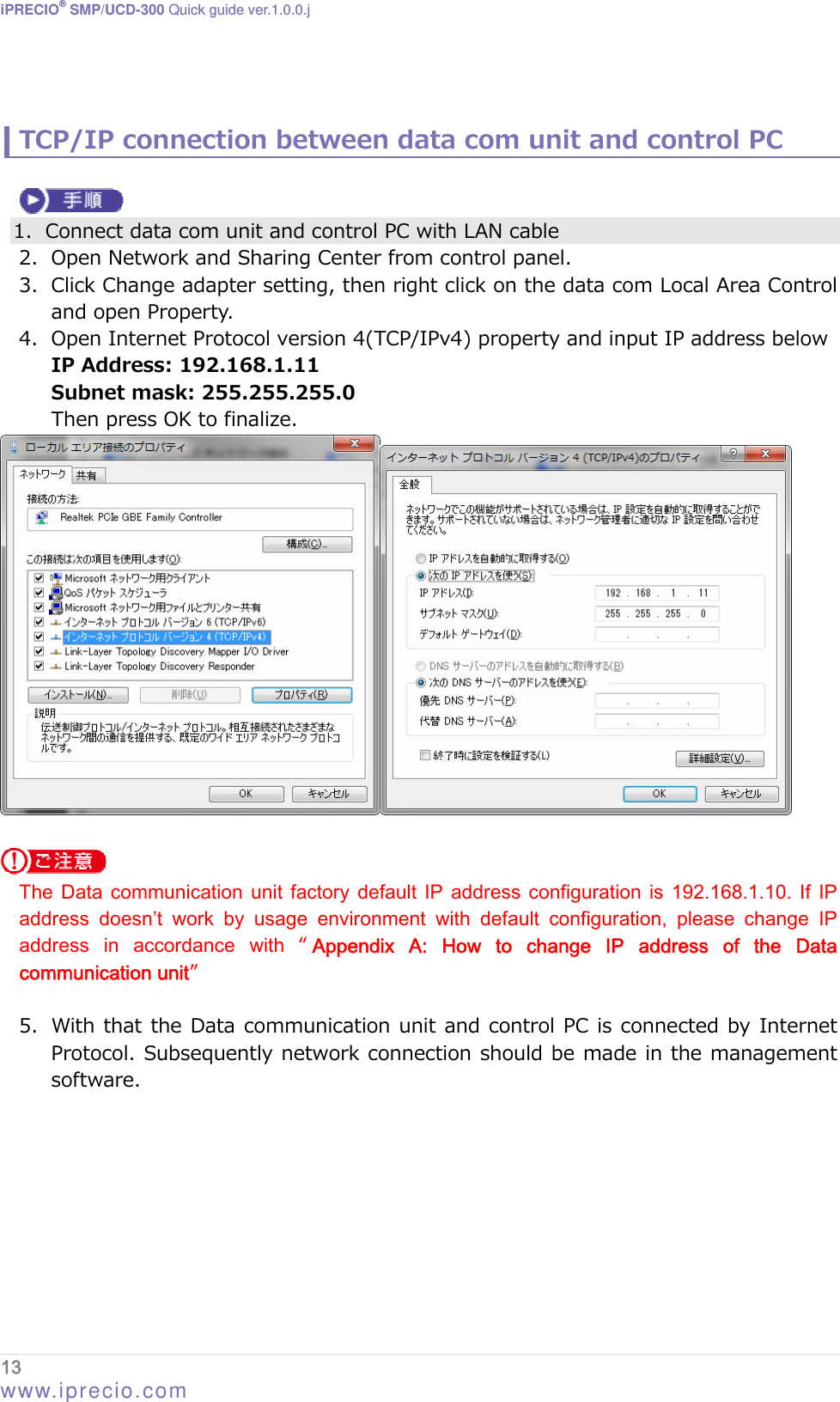 iPRECIO® SMP/UCD-300 Quick guide ver.1.0.0.j   TCP/IP connection between data com unit and control PC   1. Connect data com unit and control PC with LAN cable 2. Open Network and Sharing Center from control panel. 3. Click Change adapter setting, then right click on the data com Local Area Control and open Property.   4. Open Internet Protocol version 4(TCP/IPv4) property and input IP address below IP Address: 192.168.1.11 Subnet mask: 255.255.255.0 Then press OK to finalize.    The  Data  communication unit  factory default  IP address  configuration  is 192.168.1.10.  If  IP address  doesn’t  work  by  usage  environment  with  default  configuration,  please  change  IP address  in  accordance  with  “Appendix  A:  How  to  change  IP  address  of  the  Data communication unit”    5. With that the Data communication unit and control PC is connected by Internet Protocol. Subsequently network connection should be made in the management software. 13  www.iprecio.com 