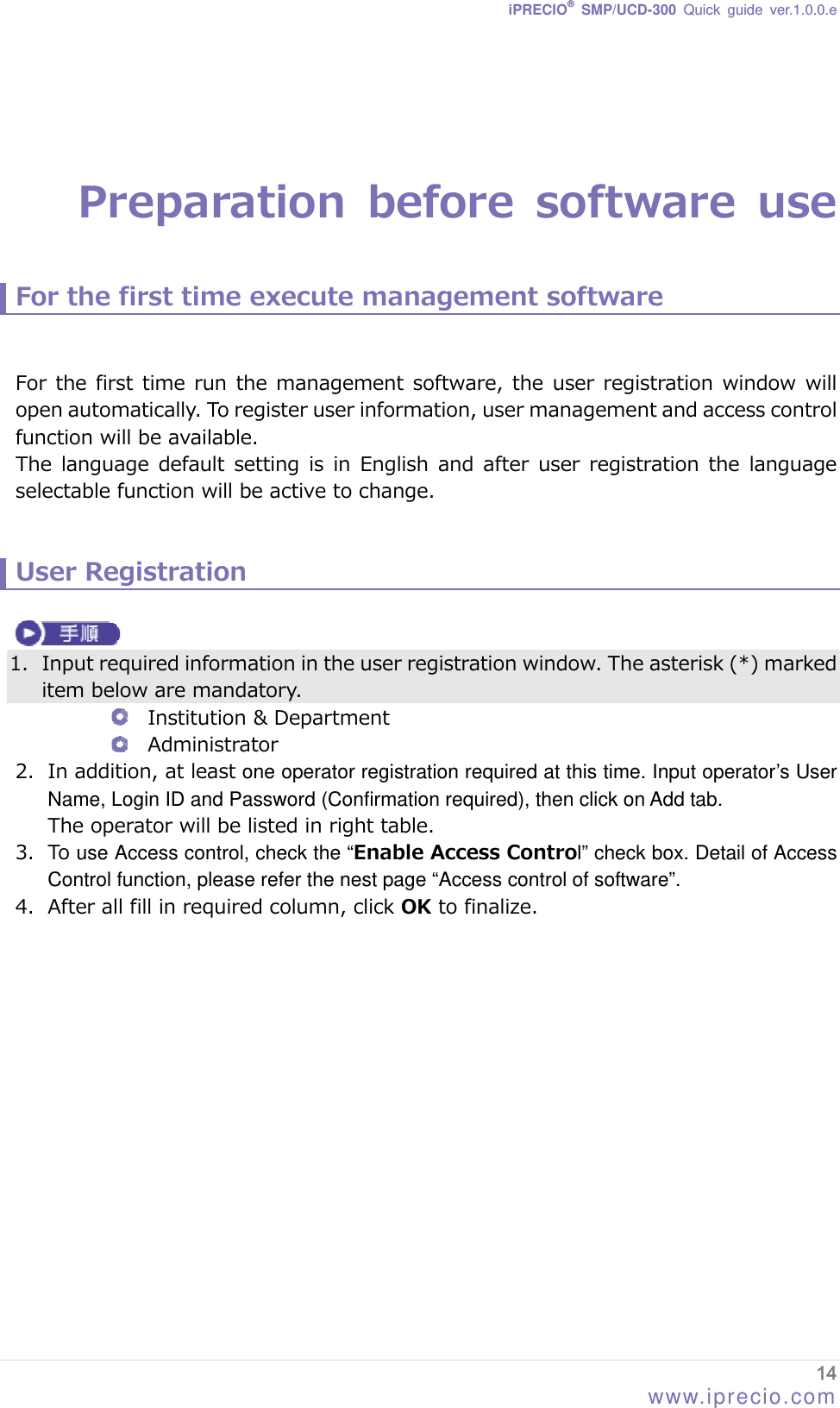 iPRECIO® SMP/UCD-300 Quick guide ver.1.0.0.e    Preparation  before  software  use  For the first time execute management software   For the first time  run the  management software, the user  registration window will open automatically. To register user information, user management and access control function will be available. The  language  default  setting  is  in  English  and  after  user  registration the  language selectable function will be active to change.     User Registration   1. Input required information in the user registration window. The asterisk (*) marked item below are mandatory.  Institution &amp; Department  Administrator 2. In addition, at least one operator registration required at this time. Input operator’s User Name, Login ID and Password (Confirmation required), then click on Add tab. The operator will be listed in right table.     3. To use Access control, check the “Enable Access Control” check box. Detail of Access Control function, please refer the nest page “Access control of software”. 4. After all fill in required column, click OK to finalize.   14 www.iprecio.com 