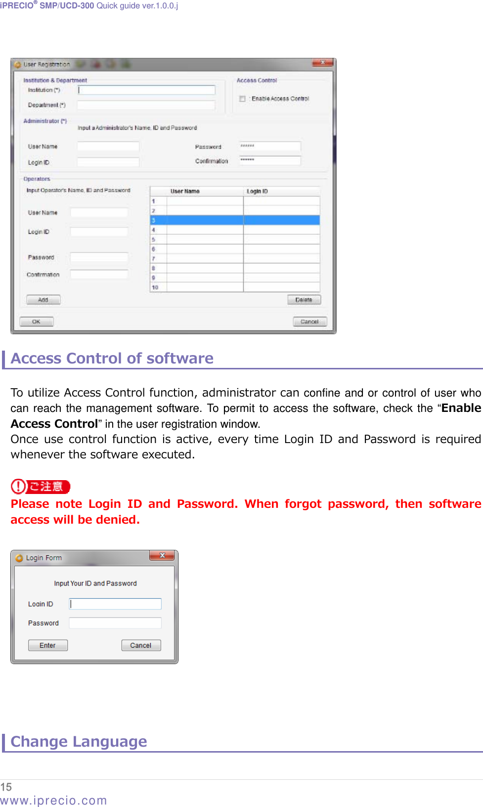 iPRECIO® SMP/UCD-300 Quick guide ver.1.0.0.j    Access Control of software  To utilize Access Control function, administrator can confine and or control of user who can reach the management software. To permit to access the software, check the “Enable Access Control” in the user registration window. Once  use  control  function  is  active, every  time  Login  ID  and  Password  is  required whenever the software executed.    Please note Login ID and Password. When forgot password, then software access will be denied.       Change Language 15  www.iprecio.com 