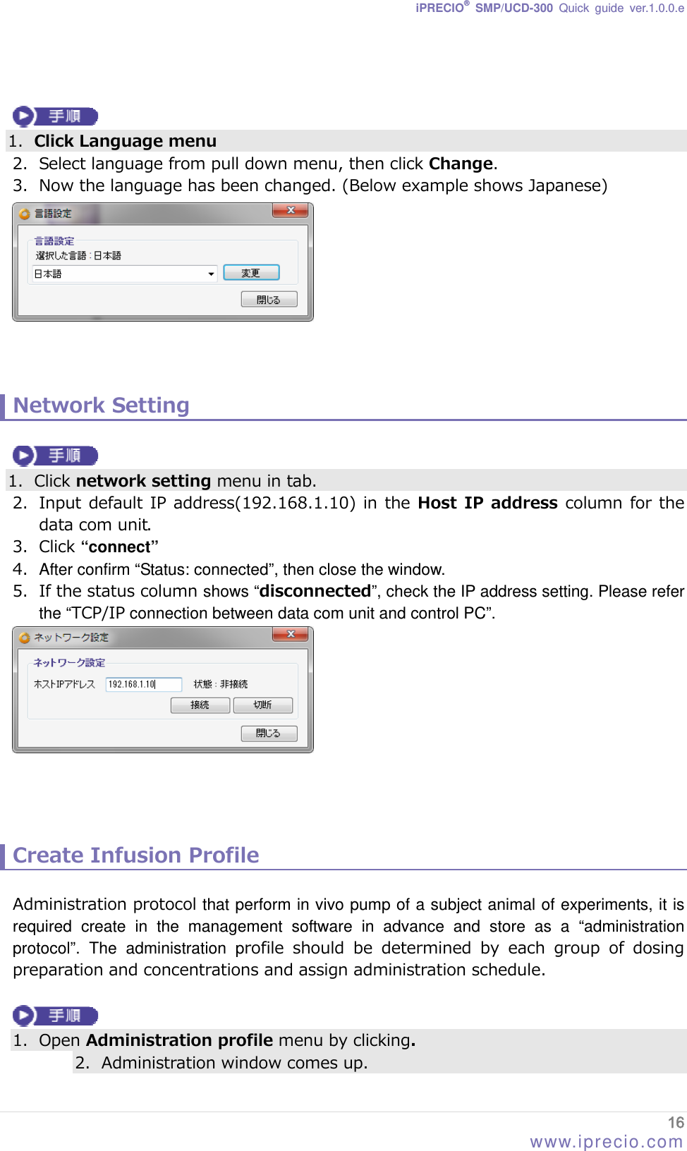 iPRECIO® SMP/UCD-300 Quick guide ver.1.0.0.e    1. Click Language menu 2. Select language from pull down menu, then click Change. 3. Now the language has been changed. (Below example shows Japanese)     Network Setting   1. Click network setting menu in tab. 2. Input default IP address(192.168.1.10) in the  Host IP  address column  for the data com unit.  3. Click “connect” 4.  After confirm “Status: connected”, then close the window. 5. If the status column shows “disconnected”, check the IP address setting. Please refer the “TCP/IP connection between data com unit and control PC”.      Create Infusion Profile  Administration protocol that perform in vivo pump of a subject animal of experiments, it is required create in the management software in advance and store as a “administration protocol”. The administration profile should be determined by each group of dosing preparation and concentrations and assign administration schedule.    1. Open Administration profile menu by clicking. 2. Administration window comes up. 16 www.iprecio.com 