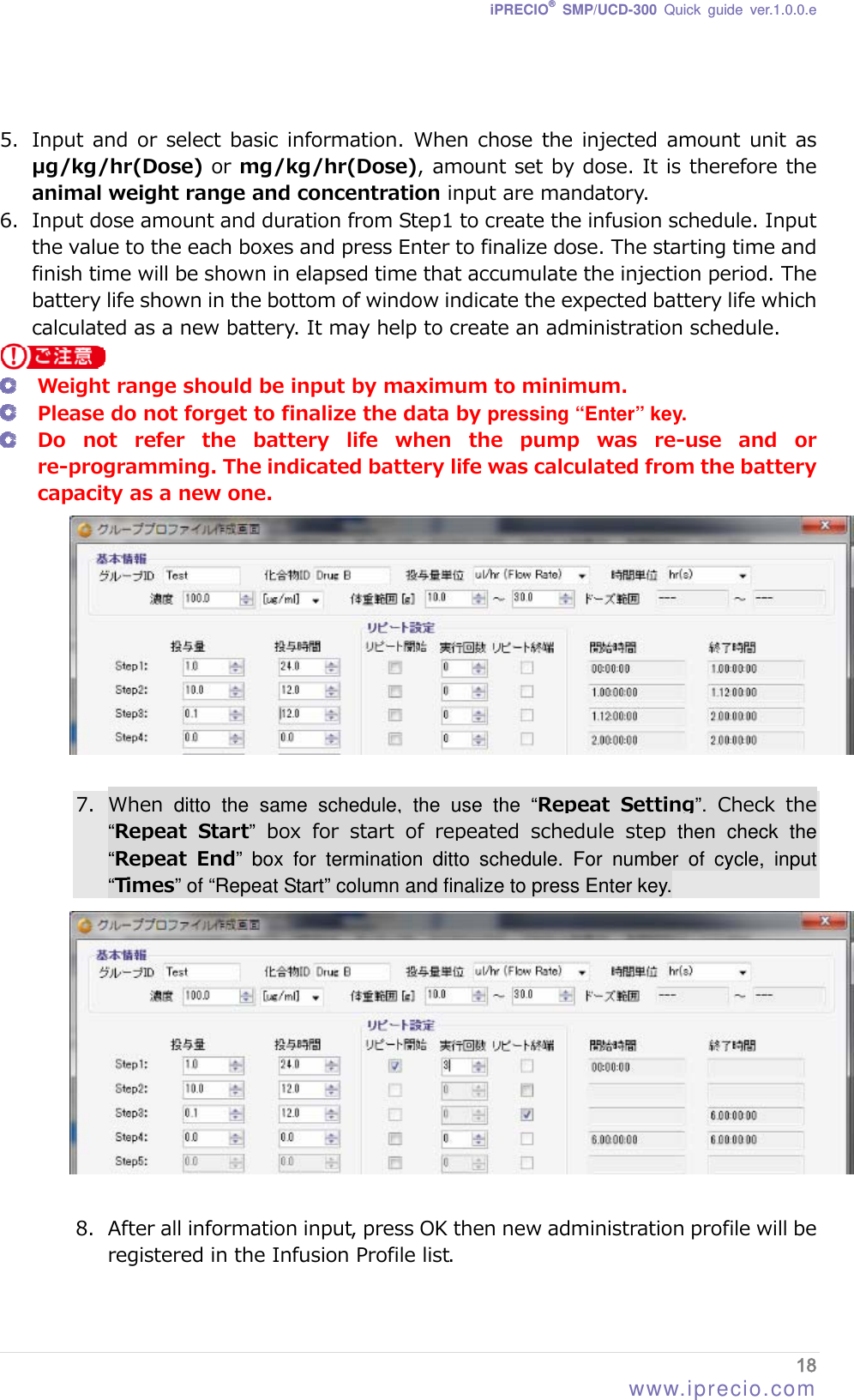 iPRECIO® SMP/UCD-300 Quick guide ver.1.0.0.e   5. Input and or  select basic information. When chose  the injected  amount unit  as       μg/kg/hr(Dose) or mg/kg/hr(Dose), amount set by dose. It is therefore the animal weight range and concentration input are mandatory. 6. Input dose amount and duration from Step1 to create the infusion schedule. Input the value to the each boxes and press Enter to finalize dose. The starting time and finish time will be shown in elapsed time that accumulate the injection period. The battery life shown in the bottom of window indicate the expected battery life which calculated as a new battery. It may help to create an administration schedule.   Weight range should be input by maximum to minimum.  Please do not forget to finalize the data by pressing “Enter” key.  Do not refer the battery life when the pump was re-use and or re-programming. The indicated battery life was calculated from the battery capacity as a new one.   7. When  ditto the same schedule, the use the “Repeat Setting”.  Check  the “Repeat  Start” box for start of repeated schedule step then check the “Repeat  End” box for termination ditto schedule. For number of cycle, input “Times” of “Repeat Start” column and finalize to press Enter key.   8. After all information input, press OK then new administration profile will be registered in the Infusion Profile list. 18 www.iprecio.com 