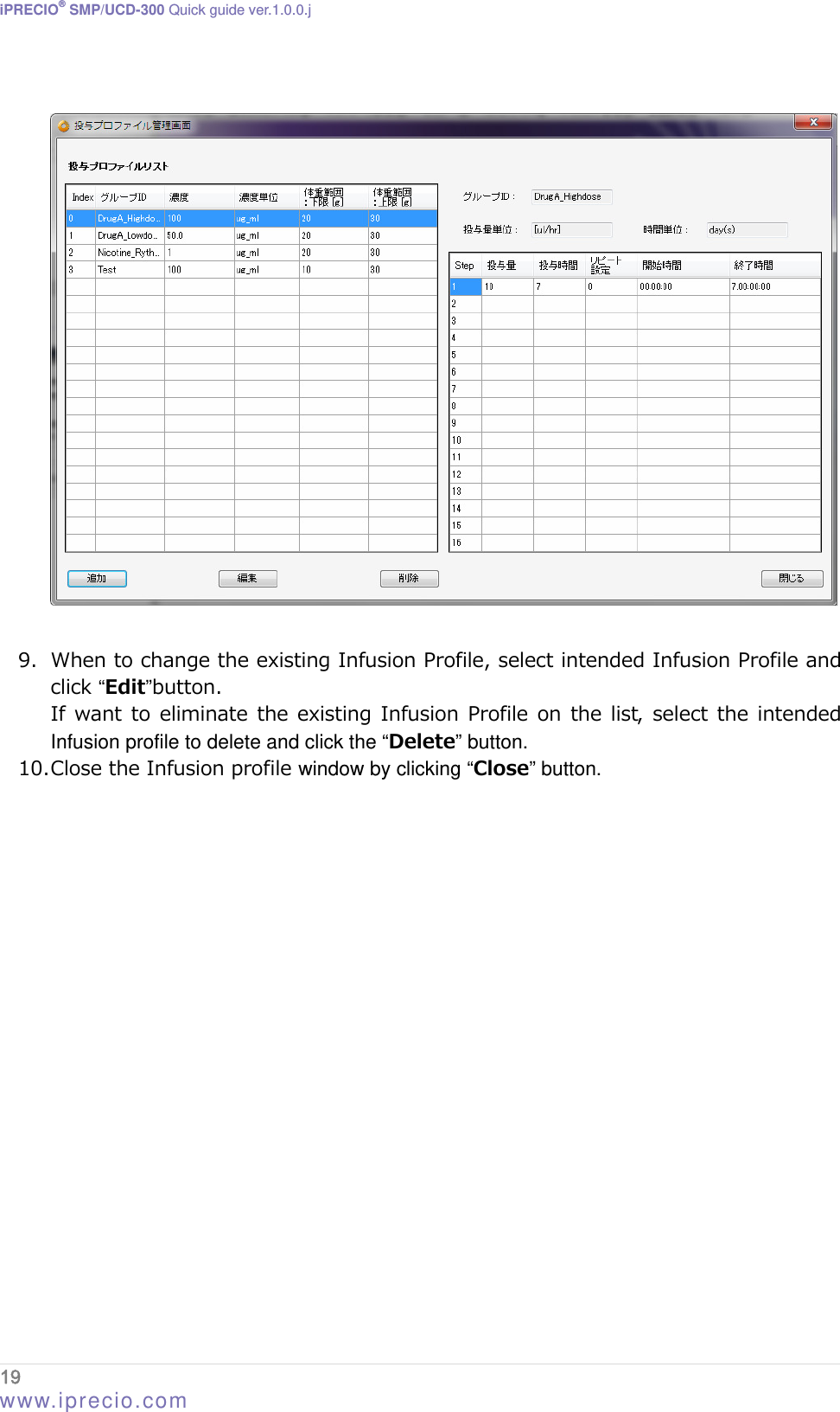 iPRECIO® SMP/UCD-300 Quick guide ver.1.0.0.j    9. When to change the existing Infusion Profile, select intended Infusion Profile and click “Edit”button. If want  to  eliminate the existing Infusion Profile  on the list, select  the intended Infusion profile to delete and click the “Delete” button.  10. Close the Infusion profile window by clicking “Close” button.  19  www.iprecio.com 