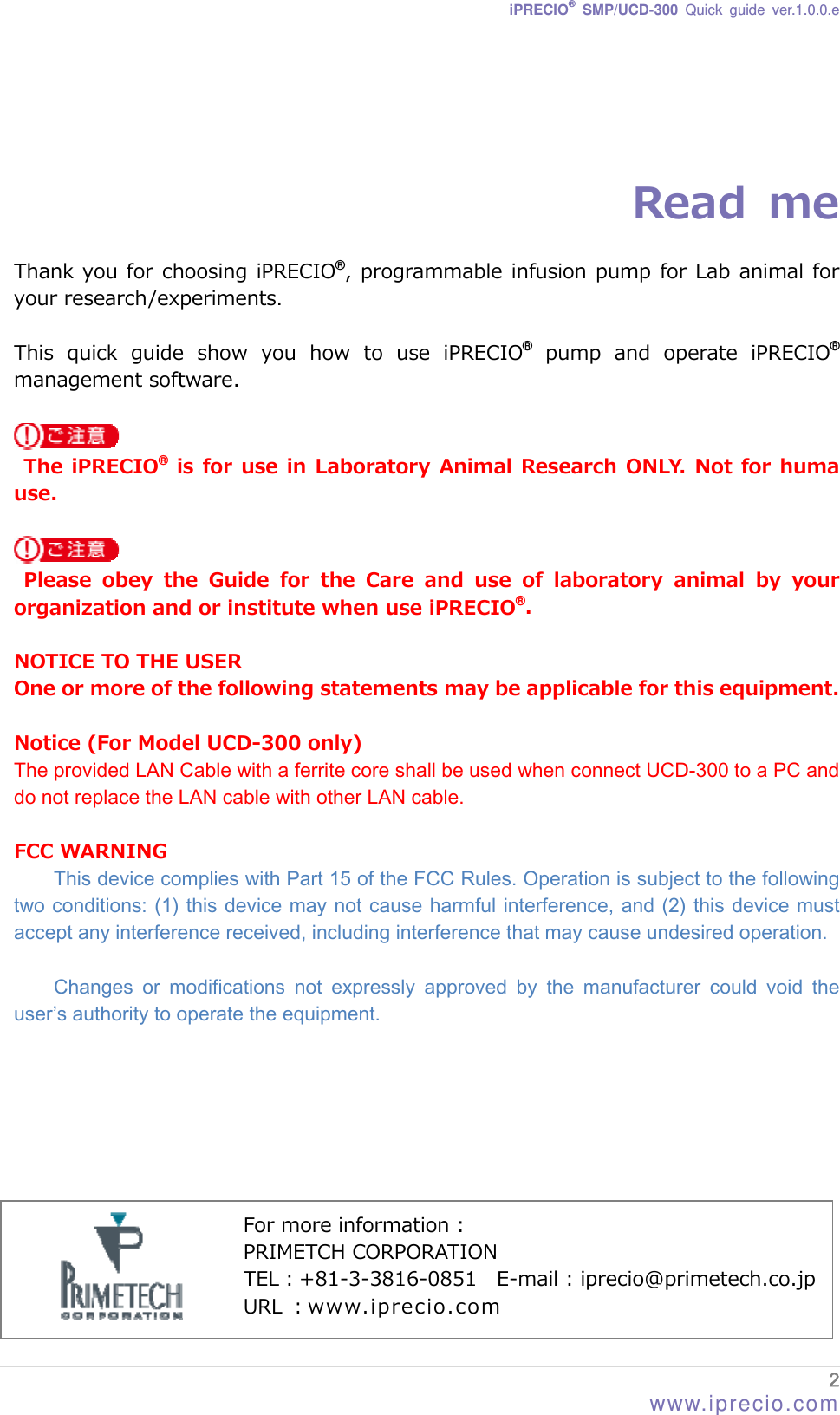 iPRECIO® SMP/UCD-300 Quick guide ver.1.0.0.e    Read  me  Thank you for choosing iPRECIO®, programmable infusion pump for Lab animal for your research/experiments.    This  quick  guide  show  you  how  to  use  iPRECIO®  pump  and  operate  iPRECIO® management software.      The iPRECIO® is for use in  Laboratory Animal Research ONLY. Not for huma use.    Please  obey  the  Guide  for  the  Care  and  use  of  laboratory  animal by your organization and or institute when use iPRECIO®.  NOTICE TO THE USER One or more of the following statements may be applicable for this equipment.  Notice (For Model UCD-300 only) The provided LAN Cable with a ferrite core shall be used when connect UCD-300 to a PC and do not replace the LAN cable with other LAN cable.  FCC WARNING This device complies with Part 15 of the FCC Rules. Operation is subject to the following two conditions: (1) this device may not cause harmful interference, and (2) this device must accept any interference received, including interference that may cause undesired operation.  Changes  or  modifications  not  expressly  approved  by  the  manufacturer  could  void  the user’s authority to operate the equipment.          For more information : PRIMETCH CORPORATION TEL：+81-3-3816-0851  E-mail : iprecio@primetech.co.jp URL ：www.iprecio.com 2 www.iprecio.com 