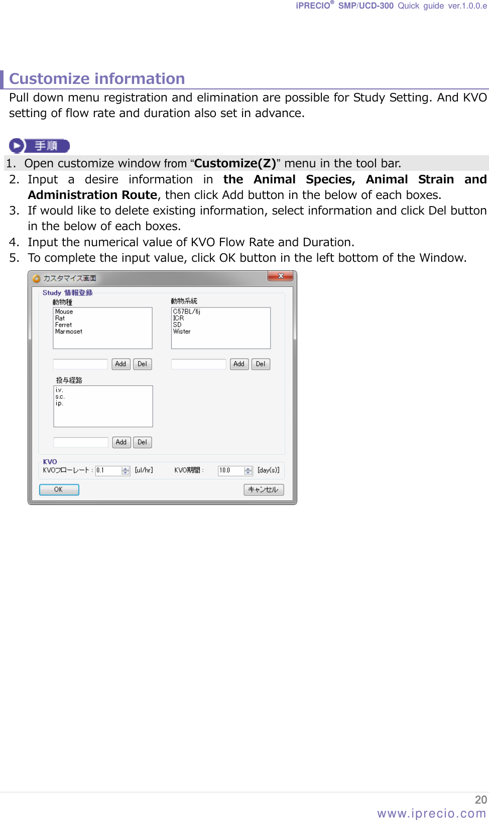 iPRECIO® SMP/UCD-300 Quick guide ver.1.0.0.e   Customize information Pull down menu registration and elimination are possible for Study Setting. And KVO setting of flow rate and duration also set in advance.   1. Open customize window from “Customize(Z)” menu in the tool bar. 2. Input  a  desire  information  in  the  Animal  Species,  Animal  Strain  and   Administration Route, then click Add button in the below of each boxes. 3. If would like to delete existing information, select information and click Del button in the below of each boxes. 4. Input the numerical value of KVO Flow Rate and Duration. 5. To complete the input value, click OK button in the left bottom of the Window.  20 www.iprecio.com 