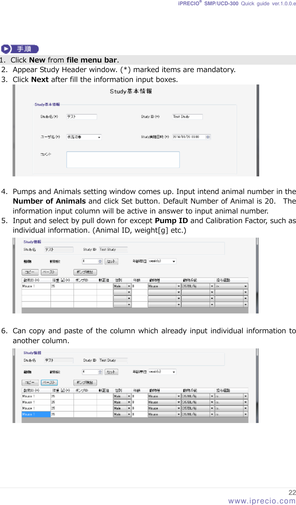 iPRECIO® SMP/UCD-300 Quick guide ver.1.0.0.e    1. Click New from file menu bar. 2. Appear Study Header window. (*) marked items are mandatory. 3. Click Next after fill the information input boxes.   4. Pumps and Animals setting window comes up. Input intend animal number in the Number of Animals and click Set button. Default Number of Animal is 20.   The information input column will be active in answer to input animal number.   5. Input and select by pull down for except Pump ID and Calibration Factor, such as individual information. (Animal ID, weight[g] etc.)   6. Can copy and paste of the column which already input individual information to another column.   22 www.iprecio.com 