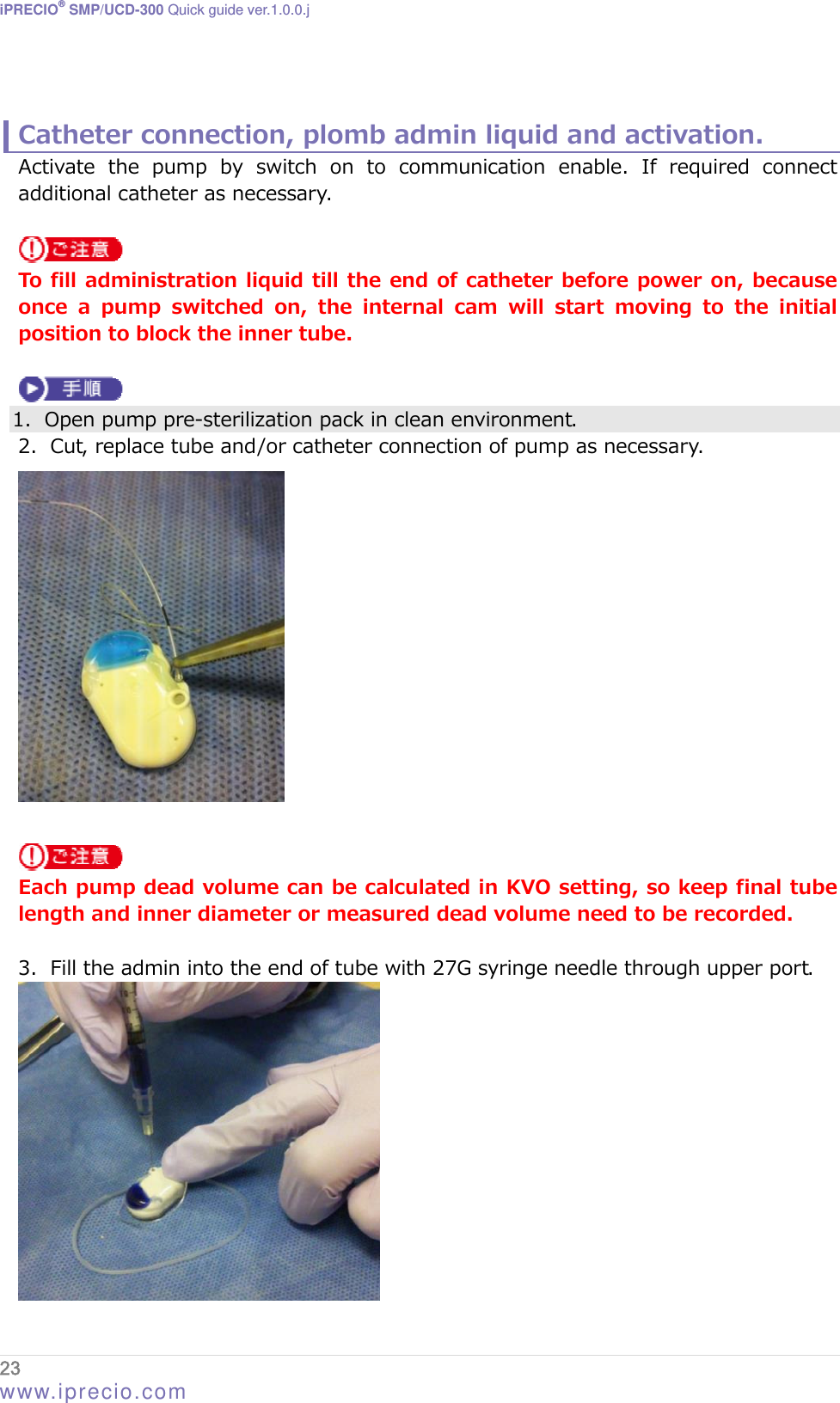 iPRECIO® SMP/UCD-300 Quick guide ver.1.0.0.j   Catheter connection, plomb admin liquid and activation. Activate the pump by switch on to communication enable. If required  connect additional catheter as necessary.   To fill administration liquid till the end of catheter before power on, because once a pump switched on, the internal cam will start moving to the  initial position to block the inner tube.   1. Open pump pre-sterilization pack in clean environment. 2. Cut, replace tube and/or catheter connection of pump as necessary.    Each pump dead volume can be calculated in KVO setting, so keep final tube length and inner diameter or measured dead volume need to be recorded.  3. Fill the admin into the end of tube with 27G syringe needle through upper port.  23  www.iprecio.com 