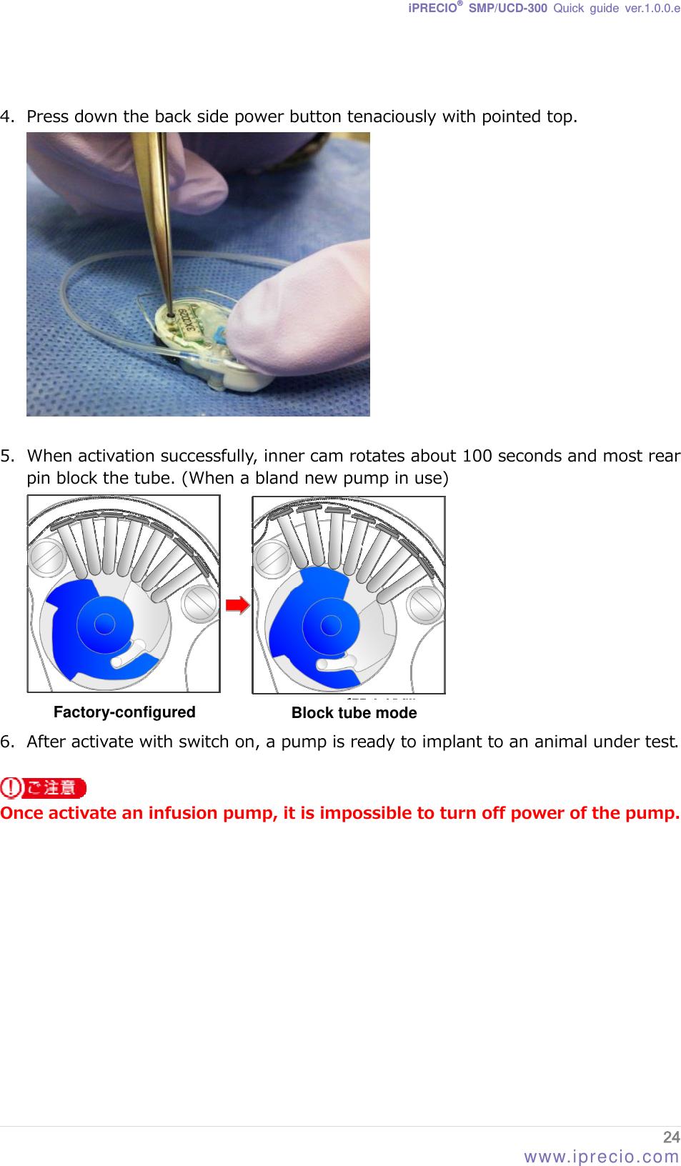 iPRECIO® SMP/UCD-300 Quick guide ver.1.0.0.e   4. Press down the back side power button tenaciously with pointed top.   5. When activation successfully, inner cam rotates about 100 seconds and most rear pin block the tube. (When a bland new pump in use)  6. After activate with switch on, a pump is ready to implant to an animal under test. Factory-configured Block tube mode   Once activate an infusion pump, it is impossible to turn off power of the pump.     24 www.iprecio.com 