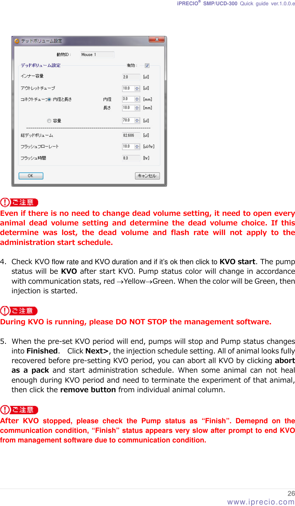 iPRECIO® SMP/UCD-300 Quick guide ver.1.0.0.e     Even if there is no need to change dead volume setting, it need to open every animal  dead  volume  setting  and  determine  the  dead  volume  choice.  If  this determine  was  lost,  the  dead  volume  and  flash  rate  will  not  apply  to  the administration start schedule.  4. Check KVO flow rate and KVO duration and if it’s ok then click to KVO start. The pump status will be KVO after start KVO. Pump status color will change in accordance with communication stats, red YellowGreen. When the color will be Green, then injection is started.   During KVO is running, please DO NOT STOP the management software.  5. When the pre-set KVO period will end, pumps will stop and Pump status changes into Finished.    Click Next&gt;, the injection schedule setting. All of animal looks fully recovered before pre-setting KVO period, you can abort all KVO by clicking abort as a pack and start administration schedule. When some animal can not heal enough during KVO period and need to terminate the experiment of that animal, then click the remove button from individual animal column.     After  KVO stopped, please check the Pump status as “Finish”. Demepnd on the communication condition, “Finish” status appears very slow after prompt to end KVO from management software due to communication condition.   26 www.iprecio.com 