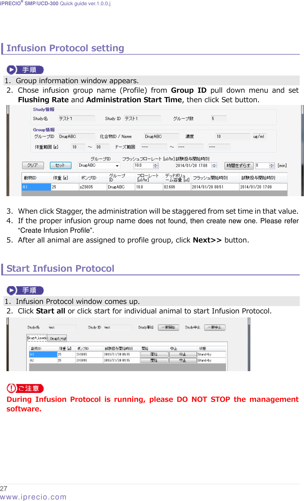 iPRECIO® SMP/UCD-300 Quick guide ver.1.0.0.j   Infusion Protocol setting   1. Group information window appears. 2. Chose  infusion  group  name  (Profile)  from Group ID pull down menu and set Flushing Rate and Administration Start Time, then click Set button.   3. When click Stagger, the administration will be staggered from set time in that value. 4. If the proper infusion group name does not found, then create new one. Please refer “Create Infusion Profile”. 5. After all animal are assigned to profile group, click Next&gt;&gt; button.   Start Infusion Protocol   1. Infusion Protocol window comes up. 2. Click Start all or click start for individual animal to start Infusion Protocol.    During  Infusion  Protocol  is  running,  please  DO  NOT  STOP  the  management software.  27  www.iprecio.com 