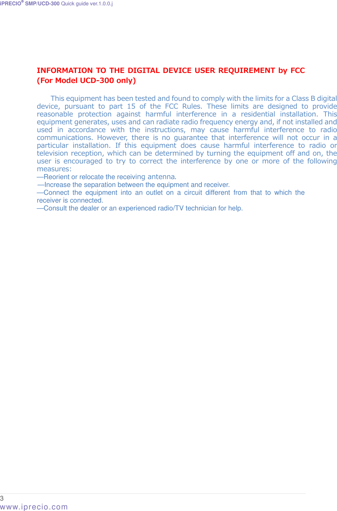 iPRECIO® SMP/UCD-300 Quick guide ver.1.0.0.j    INFORMATION TO THE DIGITAL DEVICE USER REQUIREMENT by FCC (For Model UCD-300 only)  This equipment has been tested and found to comply with the limits for a Class B digital device,  pursuant  to  part  15  of  the  FCC  Rules.  These  limits  are  designed  to  provide reasonable  protection  against  harmful  interference  in  a  residential  installation.  This equipment generates, uses and can radiate radio frequency energy and, if not installed and used  in  accordance  with  the  instructions,  may  cause  harmful  interference  to  radio communications.  However,  there  is  no  guarantee  that  interference  will  not  occur  in  a particular installation. If this equipment does cause harmful interference  to  radio  or television reception, which can be determined by turning the equipment off and on, the user  is  encouraged  to  try  to  correct  the  interference  by  one  or  more  of  the  following measures: —Reorient or relocate the receiving antenna. —Increase the separation between the equipment and receiver. —Connect the equipment into an outlet on a circuit different from that to which the receiver is connected. —Consult the dealer or an experienced radio/TV technician for help.3  www.iprecio.com 