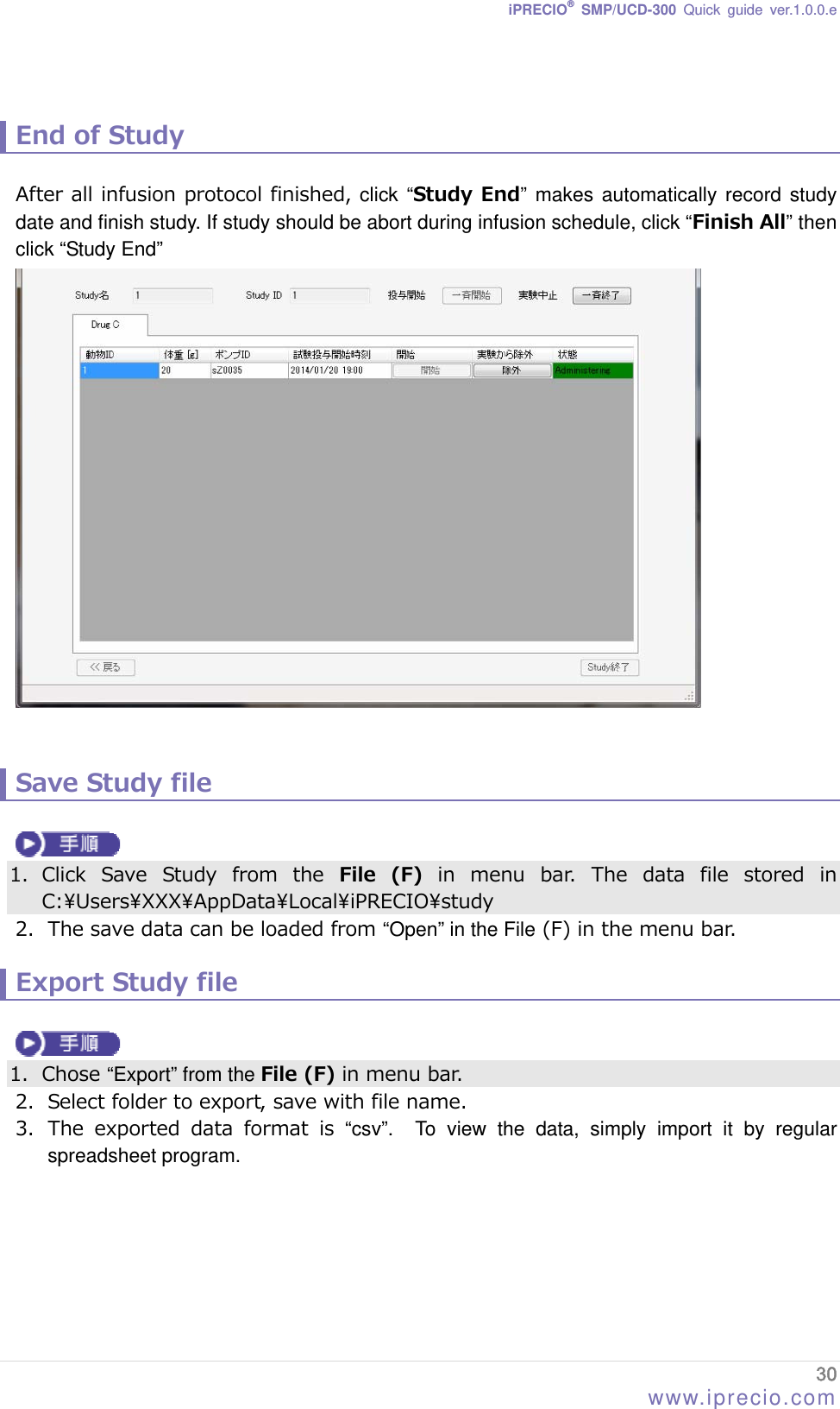 iPRECIO® SMP/UCD-300 Quick guide ver.1.0.0.e   End of Study  After all infusion protocol finished, click “Study End” makes automatically record study date and finish study. If study should be abort during infusion schedule, click “Finish All” then click “Study End”    Save Study file     1. Click  Save  Study  from  the  File  (F)  in  menu  bar.  The  data  file  stored  in C:\Users\XXX\AppData\Local\iPRECIO\study 2. The save data can be loaded from “Open” in the File (F) in the menu bar.  Export Study file   1. Chose “Export” from the File (F) in menu bar. 2. Select folder to export, save with file name. 3. The  exported  data  format  is  “csv”.  To view the data, simply import it by regular spreadsheet program.   30 www.iprecio.com 