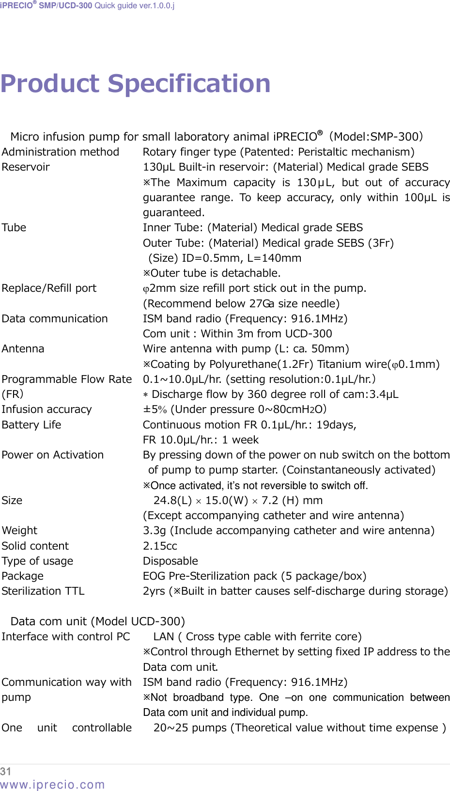 iPRECIO® SMP/UCD-300 Quick guide ver.1.0.0.j   Product Specification  Micro infusion pump for small laboratory animal iPRECIO®Model:SMP-300 Administration method  Rotary finger type (Patented: Peristaltic mechanism) Reservoir  130μL Built-in reservoir: (Material) Medical grade SEBS The  Maximum  capacity  is  130 μL,  but  out  of  accuracy guarantee  range.  To  keep  accuracy, only within 100μL is guaranteed.     Inner Tube: (Material) Medical grade SEBS Tube Outer Tube: (Material) Medical grade SEBS (3Fr) (Size) ID=0.5mm, L=140mm Outer tube is detachable. Replace/Refill port  2mm size refill port stick out in the pump. (Recommend below 27Ga size needle) Data communication  ISM band radio (Frequency: 916.1MHz) Com unit：Within 3m from UCD-300 Antenna  Wire antenna with pump (L: ca. 50mm) Coating by Polyurethane(1.2Fr) Titanium wire(0.1mm) Programmable Flow Rate (FR 0.1~10.0μL/hr. (setting resolution:0.1μL/hr.  Discharge flow by 360 degree roll of cam:3.4μL Infusion accuracy  ±5 (Under pressure 0~80cmH2O Battery Life  Continuous motion FR 0.1μL/hr.: 19days,   FR 10.0μL/hr.: 1 week Power on Activation  By pressing down of the power on nub switch on the bottom of pump to pump starter. (Coinstantaneously activated) Once activated, it’s not reversible to switch off.   Size  24.8(L)  15.0(W)  7.2 (H) mm (Except accompanying catheter and wire antenna) Weight  3.3g (Include accompanying catheter and wire antenna) Solid content  2.15cc Type of usage  Disposable Package  EOG Pre-Sterilization pack (5 package/box) Sterilization TTL  2yrs (Built in batter causes self-discharge during storage)  Data com unit (Model UCD-300) Interface with control PC  LAN ( Cross type cable with ferrite core) Control through Ethernet by setting fixed IP address to the Data com unit. Communication way with pump ISM band radio (Frequency: 916.1MHz) Not broadband type. One –on one communication between Data com unit and individual pump. One  unit  controllable  20~25 pumps (Theoretical value without time expense ) 31  www.iprecio.com 