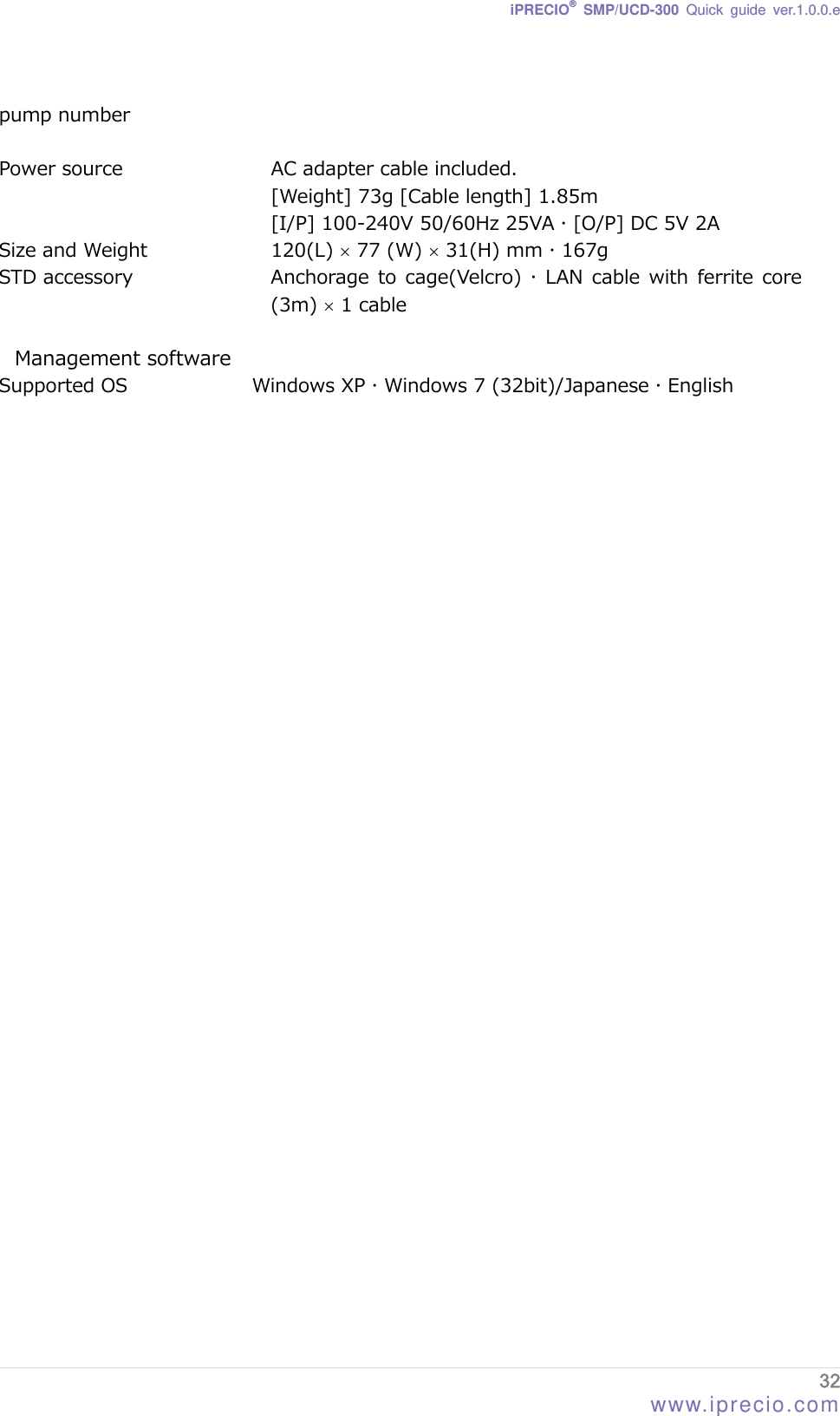iPRECIO® SMP/UCD-300 Quick guide ver.1.0.0.e  32 www.iprecio.com pump number  Power source  AC adapter cable included. [Weight] 73g [Cable length] 1.85m [I/P] 100-240V 50/60Hz 25VA  [O/P] DC 5V 2A Size and Weight  120(L)  77 (Ｗ)  31(H) mm  167g STD accessory  Anchorage to  cage(Velcro)   LAN cable with ferrite core (3m)  1 cable  Management software Supported OS  Windows XP  Windows 7 (32bit)/Japanese  English   