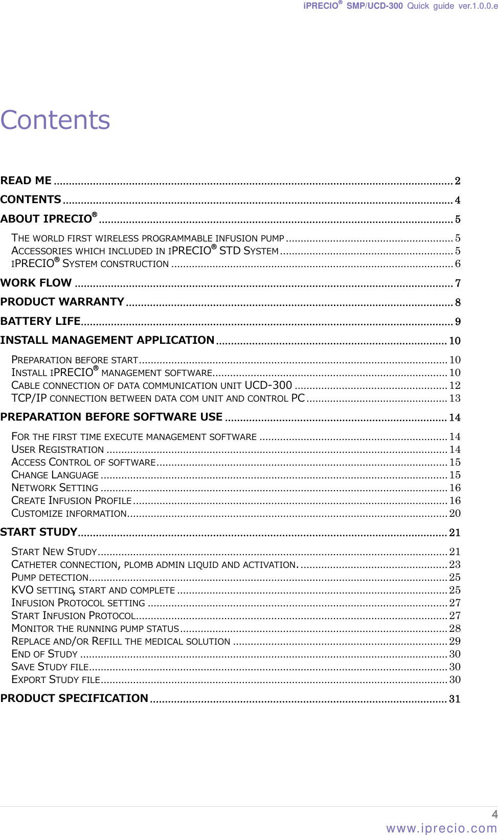 iPRECIO® SMP/UCD-300 Quick guide ver.1.0.0.e    Contents  READ ME ..................................................................................................................................... 2 CONTENTS .................................................................................................................................. 4 ABOUT IPRECIO ...................................................................................................................... 5 ®THE WORLD FIRST WIRELESS PROGRAMMABLE INFUSION PUMP ......................................................... 5 ACCESSORIES WHICH INCLUDED IN IPRECIO  STD SYSTEM ........................................................... 5 ®IPRECIO  SYSTEM CONSTRUCTION ................................................................................................ 6 ®WORK FLOW .............................................................................................................................. 7 PRODUCT WARRANTY ............................................................................................................. 8 BATTERY LIFE............................................................................................................................ 9 INSTALL MANAGEMENT APPLICATION ............................................................................. 10 PREPARATION BEFORE START......................................................................................................... 10 INSTALL IPRECIO  MANAGEMENT SOFTWARE................................................................................ 10 ®CABLE CONNECTION OF DATA COMMUNICATION UNIT UCD-300 .................................................... 12 TCP/IP CONNECTION BETWEEN DATA COM UNIT AND CONTROL PC ................................................ 13 PREPARATION BEFORE SOFTWARE USE .......................................................................... 14 FOR THE FIRST TIME EXECUTE MANAGEMENT SOFTWARE ................................................................ 14 USER REGISTRATION .................................................................................................................... 14 ACCESS CONTROL OF SOFTWARE................................................................................................... 15 CHANGE LANGUAGE ...................................................................................................................... 15 NETWORK SETTING ...................................................................................................................... 16 CREATE INFUSION PROFILE ........................................................................................................... 16 CUSTOMIZE INFORMATION............................................................................................................. 20 START STUDY........................................................................................................................... 21 START NEW STUDY....................................................................................................................... 21 CATHETER CONNECTION, PLOMB ADMIN LIQUID AND ACTIVATION................................................... 23 PUMP DETECTION.......................................................................................................................... 25 KVO SETTING, START AND COMPLETE ............................................................................................ 25 INFUSION PROTOCOL SETTING ...................................................................................................... 27 START INFUSION PROTOCOL.......................................................................................................... 27 MONITOR THE RUNNING PUMP STATUS........................................................................................... 28 REPLACE AND/OR REFILL THE MEDICAL SOLUTION ......................................................................... 29 END OF STUDY ............................................................................................................................. 30 SAVE STUDY FILE.......................................................................................................................... 30 EXPORT STUDY FILE...................................................................................................................... 30 PRODUCT SPECIFICATION ................................................................................................... 31    4 www.iprecio.com 