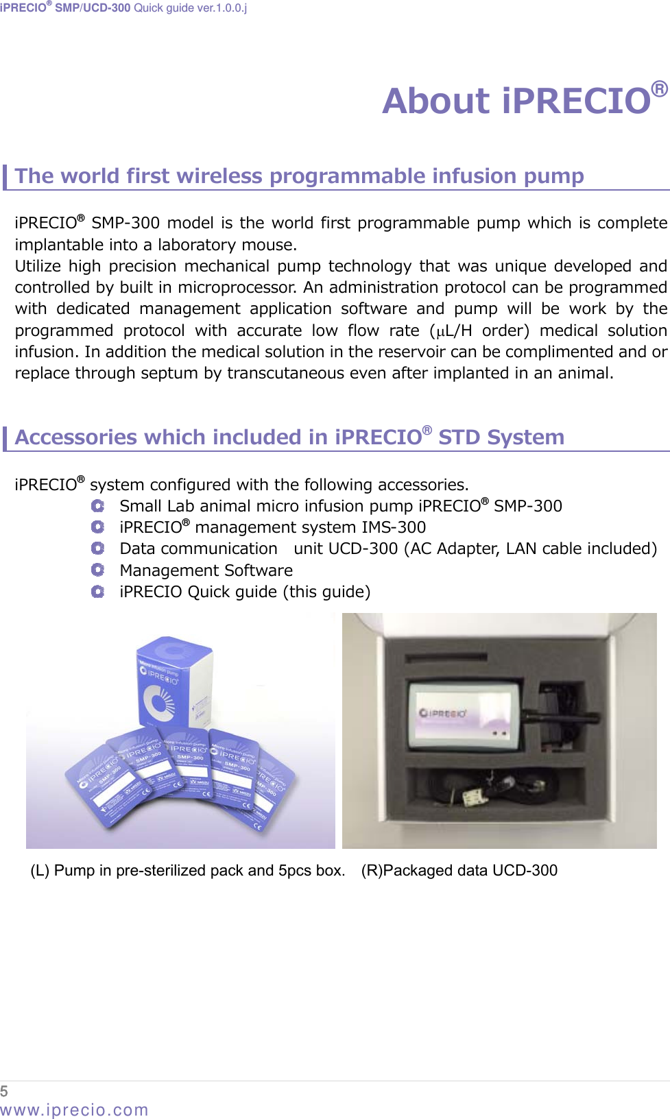 iPRECIO® SMP/UCD-300 Quick guide ver.1.0.0.j  5  www.iprecio.com About iPRECIO®  The world first wireless programmable infusion pump  iPRECIO® SMP-300 model is the world first programmable pump which is complete implantable into a laboratory mouse.     Utilize high precision  mechanical  pump  technology that  was unique developed  and controlled by built in microprocessor. An administration protocol can be programmed with  dedicated  management  application software and pump will be work by the programmed  protocol  with  accurate  low  flow  rate  (L/H order) medical solution infusion. In addition the medical solution in the reservoir can be complimented and or replace through septum by transcutaneous even after implanted in an animal.     Accessories which included in iPRECIO® STD System  iPRECIO® system configured with the following accessories.  Small Lab animal micro infusion pump iPRECIO® SMP-300  iPRECIO® management system IMS-300  Data communication    unit UCD-300 (AC Adapter, LAN cable included)  Management Software  iPRECIO Quick guide (this guide)      (L) Pump in pre-sterilized pack and 5pcs box.    (R)Packaged data UCD-300         