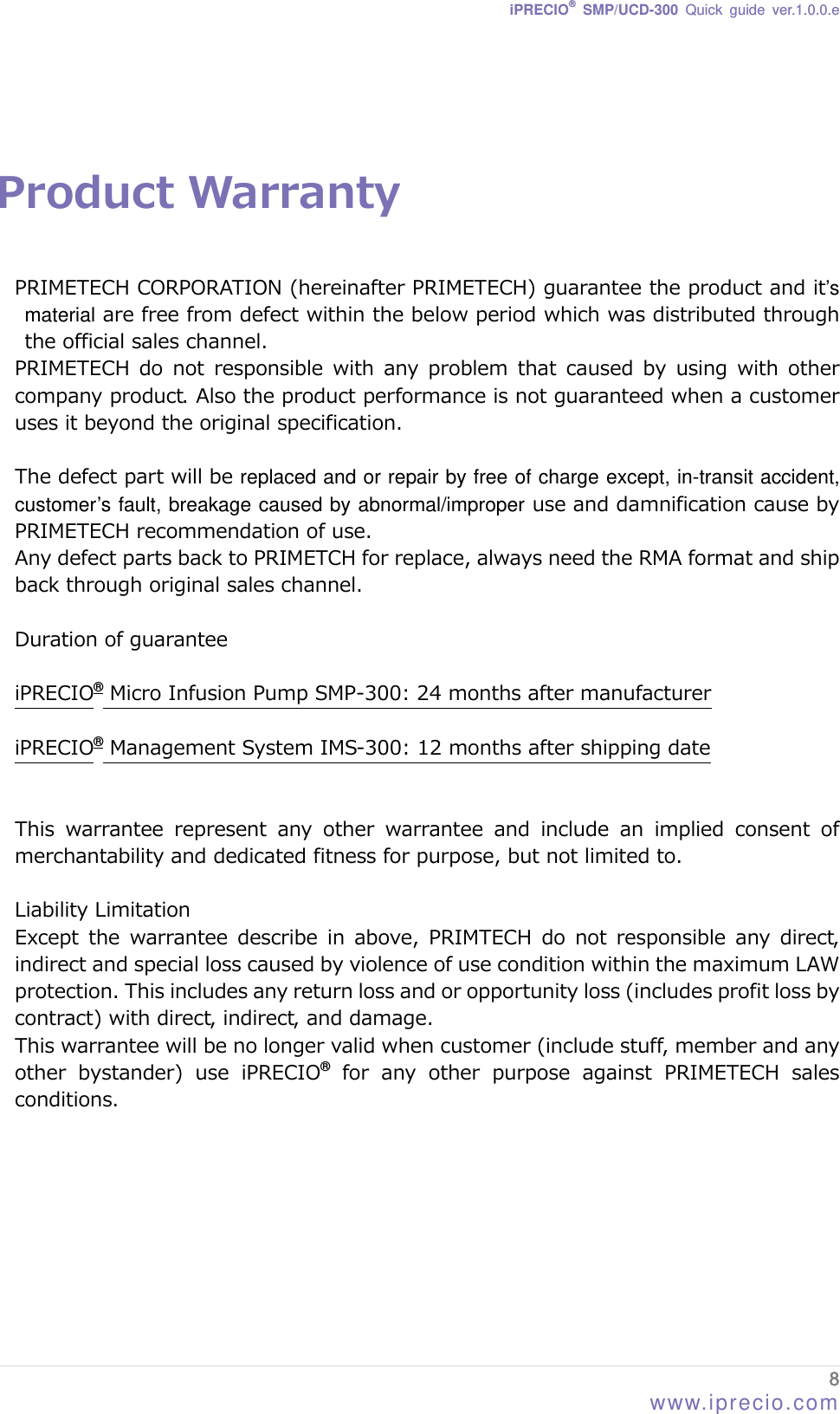 iPRECIO® SMP/UCD-300 Quick guide ver.1.0.0.e   Product Warranty  PRIMETECH CORPORATION (hereinafter PRIMETECH) guarantee the product and it’s material are free from defect within the below period which was distributed through the official sales channel. PRIMETECH do not responsible with any problem that caused by using  with  other company product. Also the product performance is not guaranteed when a customer uses it beyond the original specification.    The defect part will be replaced and or repair by free of charge except, in-transit accident, customer’s fault, breakage caused by abnormal/improper use and damnification cause by PRIMETECH recommendation of use.    Any defect parts back to PRIMETCH for replace, always need the RMA format and ship back through original sales channel.   Duration of guarantee  iPRECIO® Micro Infusion Pump SMP-300: 24 months after manufacturer  iPRECIO® Management System IMS-300: 12 months after shipping date   This  warrantee  represent  any  other  warrantee  and  include  an  implied  consent  of merchantability and dedicated fitness for purpose, but not limited to.    Liability Limitation Except the warrantee describe in above, PRIMTECH do not responsible  any  direct, indirect and special loss caused by violence of use condition within the maximum LAW protection. This includes any return loss and or opportunity loss (includes profit loss by contract) with direct, indirect, and damage.   This warrantee will be no longer valid when customer (include stuff, member and any other  bystander)  use  iPRECIO® for any other purpose against PRIMETECH sales conditions.        8 www.iprecio.com 