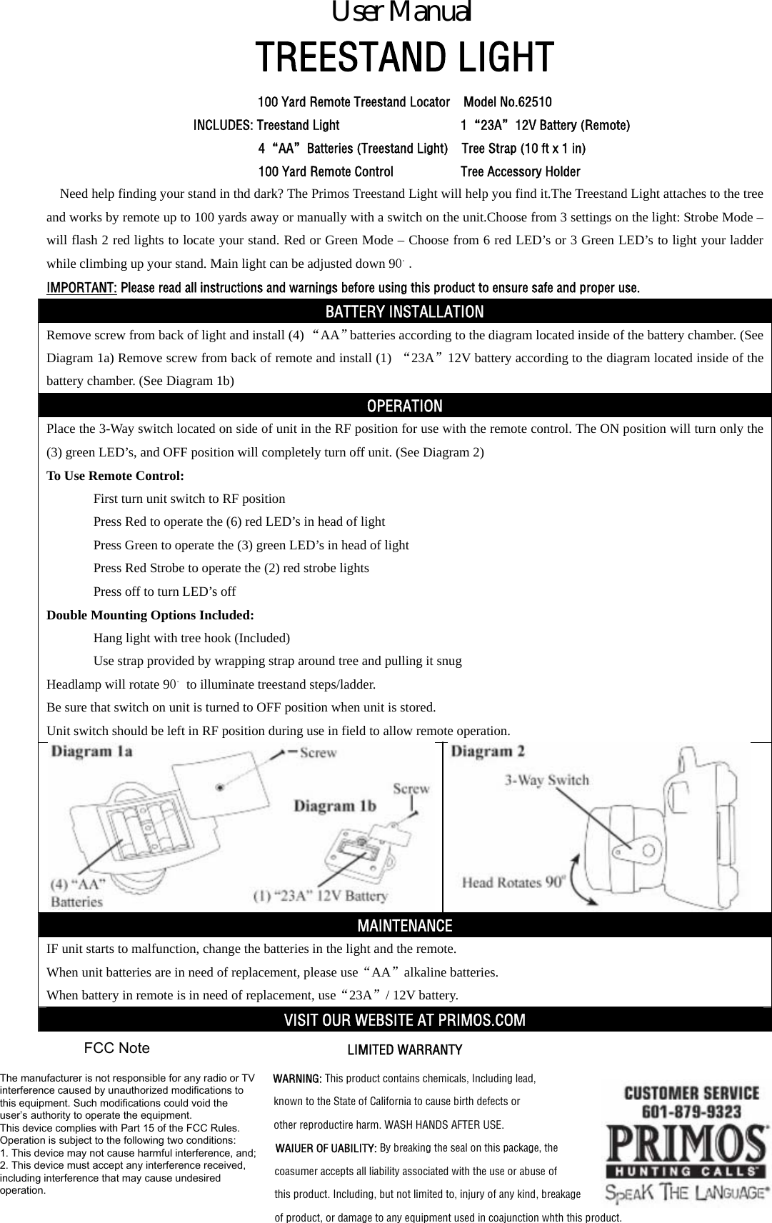 TREESTAND LIGHT 100 Yard Remote Treestand Locator    Model No.62510 INCLUDES: Treestand Light                  1&ldquo;23A&rdquo;12V Battery (Remote) 4&ldquo;AA&rdquo;Batteries (Treestand Light)    Tree Strap (10 ft x 1 in) 100 Yard Remote Control          Tree Accessory Holder Need help finding your stand in thd dark? The Primos Treestand Light will help you find it.The Treestand Light attaches to the tree and works by remote up to 100 yards away or manually with a switch on the unit.Choose from 3 settings on the light: Strobe Mode &ndash; will flash 2 red lights to locate your stand. Red or Green Mode &ndash; Choose from 6 red LED&rsquo;s or 3 Green LED&rsquo;s to light your ladder while climbing up your stand. Main light can be adjusted down 90。. IMPORTANT: Please read all instructions and warnings before using this product to ensure safe and proper use. BATTERY INSTALLATION Remove screw from back of light and install (4) &ldquo;AA&rdquo;batteries according to the diagram located inside of the battery chamber. (See Diagram 1a) Remove screw from back of remote and install (1)  &ldquo;23A&rdquo;12V battery according to the diagram located inside of the battery chamber. (See Diagram 1b) OPERATION Place the 3-Way switch located on side of unit in the RF position for use with the remote control. The ON position will turn only the (3) green LED&rsquo;s, and OFF position will completely turn off unit. (See Diagram 2) To Use Remote Control: First turn unit switch to RF position Press Red to operate the (6) red LED&rsquo;s in head of light Press Green to operate the (3) green LED&rsquo;s in head of light Press Red Strobe to operate the (2) red strobe lights Press off to turn LED&rsquo;s off Double Mounting Options Included: Hang light with tree hook (Included) Use strap provided by wrapping strap around tree and pulling it snug Headlamp will rotate 90。 to illuminate treestand steps/ladder. Be sure that switch on unit is turned to OFF position when unit is stored. Unit switch should be left in RF position during use in field to allow remote operation.  MAINTENANCE IF unit starts to malfunction, change the batteries in the light and the remote. When unit batteries are in need of replacement, please use&ldquo;AA&rdquo;alkaline batteries. When battery in remote is in need of replacement, use&ldquo;23A&rdquo;/ 12V battery. VISIT OUR WEBSITE AT PRIMOS.COM LIMITED WARRANTY WARNING: This product contains chemicals, Including lead, known to the State of California to cause birth defects or   other reproductire harm. WASH HANDS AFTER USE. WAIUER OF UABILITY: By breaking the seal on this package, the coasumer accepts all liability associated with the use or abuse of this product. Including, but not limited to, injury of any kind, breakage of product, or damage to any equipment used in coajunction whth this product.       User ManualThe manufacturer is not responsible for any radio or TVinterference caused by unauthorized modifications tothis equipment. Such modifications could void theuser&rsquo;s authority to operate the equipment.This device complies with Part 15 of the FCC Rules.Operation is subject to the following two conditions:1. This device may not cause harmful interference, and;2. This device must accept any interference received,including interference that may cause undesiredoperation.FCC Note