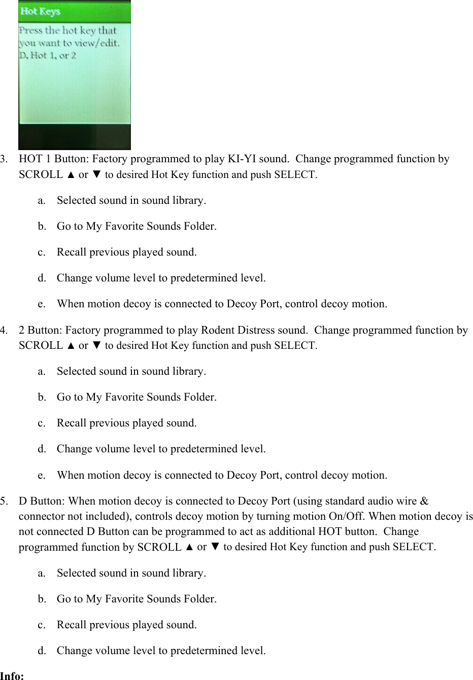  3. HOT 1 Button: Factory programmed to play KI-YI sound.  Change programmed function by SCROLL ▲ or ▼ to desired Hot Key function and push SELECT. a. Selected sound in sound library. b. Go to My Favorite Sounds Folder. c. Recall previous played sound. d. Change volume level to predetermined level. e. When motion decoy is connected to Decoy Port, control decoy motion. 4. 2 Button: Factory programmed to play Rodent Distress sound.  Change programmed function by SCROLL ▲ or ▼ to desired Hot Key function and push SELECT. a. Selected sound in sound library. b. Go to My Favorite Sounds Folder. c. Recall previous played sound. d. Change volume level to predetermined level. e. When motion decoy is connected to Decoy Port, control decoy motion. 5. D Button: When motion decoy is connected to Decoy Port (using standard audio wire &amp; connector not included), controls decoy motion by turning motion On/Off. When motion decoy is not connected D Button can be programmed to act as additional HOT button.  Change programmed function by SCROLL ▲ or ▼ to desired Hot Key function and push SELECT.  a. Selected sound in sound library. b. Go to My Favorite Sounds Folder. c. Recall previous played sound. d. Change volume level to predetermined level. Info: 